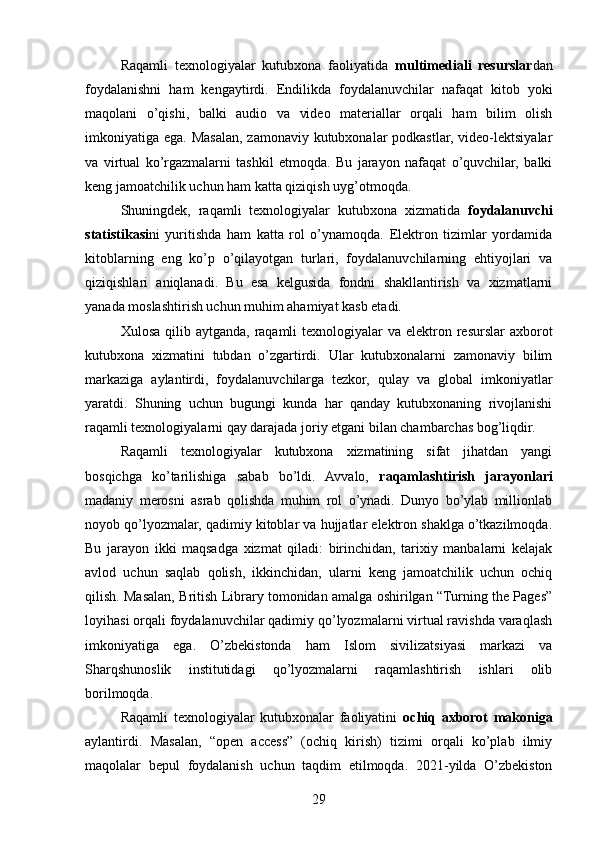Raqamli   texnologiyalar   kutubxona   faoliyatida   multimediali   resurslar dan
foydalanishni   ham   kengaytirdi.   Endilikda   foydalanuvchilar   nafaqat   kitob   yoki
maqolani   o’qishi,   balki   audio   va   video   materiallar   orqali   ham   bilim   olish
imkoniyatiga ega. Masalan, zamonaviy kutubxonalar podkastlar, video-lektsiyalar
va   virtual   ko’rgazmalarni   tashkil   etmoqda.   Bu   jarayon   nafaqat   o’quvchilar,   balki
keng jamoatchilik uchun ham katta qiziqish uyg’otmoqda.
Shuningdek,   raqamli   texnologiyalar   kutubxona   xizmatida   foydalanuvchi
statistikasi ni   yuritishda   ham   katta   rol   o’ynamoqda.   Elektron   tizimlar   yordamida
kitoblarning   eng   ko’p   o’qilayotgan   turlari,   foydalanuvchilarning   ehtiyojlari   va
qiziqishlari   aniqlanadi.   Bu   esa   kelgusida   fondni   shakllantirish   va   xizmatlarni
yanada moslashtirish uchun muhim ahamiyat kasb etadi.
Xulosa qilib aytganda,  raqamli  texnologiyalar  va elektron resurslar  axborot
kutubxona   xizmatini   tubdan   o’zgartirdi.   Ular   kutubxonalarni   zamonaviy   bilim
markaziga   aylantirdi,   foydalanuvchilarga   tezkor,   qulay   va   global   imkoniyatlar
yaratdi.   Shuning   uchun   bugungi   kunda   har   qanday   kutubxonaning   rivojlanishi
raqamli texnologiyalarni qay darajada joriy etgani bilan chambarchas bog’liqdir.
Raqamli   texnologiyalar   kutubxona   xizmatining   sifat   jihatdan   yangi
bosqichga   ko’tarilishiga   sabab   bo’ldi.   Avvalo,   raqamlashtirish   jarayonlari
madaniy   merosni   asrab   qolishda   muhim   rol   o’ynadi.   Dunyo   bo’ylab   millionlab
noyob qo’lyozmalar, qadimiy kitoblar va hujjatlar elektron shaklga o’tkazilmoqda.
Bu   jarayon   ikki   maqsadga   xizmat   qiladi:   birinchidan,   tarixiy   manbalarni   kelajak
avlod   uchun   saqlab   qolish,   ikkinchidan,   ularni   keng   jamoatchilik   uchun   ochiq
qilish. Masalan, British Library tomonidan amalga oshirilgan “Turning the Pages”
loyihasi orqali foydalanuvchilar qadimiy qo’lyozmalarni virtual ravishda varaqlash
imkoniyatiga   ega.   O’zbekistonda   ham   Islom   sivilizatsiyasi   markazi   va
Sharqshunoslik   institutidagi   qo’lyozmalarni   raqamlashtirish   ishlari   olib
borilmoqda.
Raqamli   texnologiyalar   kutubxonalar   faoliyatini   ochiq   axborot   makoniga
aylantirdi.   Masalan,   “open   access”   (ochiq   kirish)   tizimi   orqali   ko’plab   ilmiy
maqolalar   bepul   foydalanish   uchun   taqdim   etilmoqda.   2021-yilda   O’zbekiston
29 