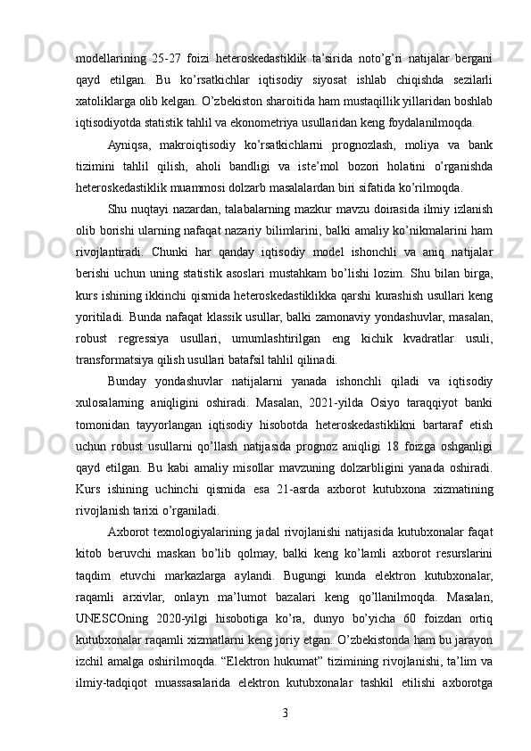modellarining   25-27   foizi   heteroskedastiklik   ta’sirida   noto’g’ri   natijalar   bergani
qayd   etilgan.   Bu   ko’rsatkichlar   iqtisodiy   siyosat   ishlab   chiqishda   sezilarli
xatoliklarga olib kelgan. O’zbekiston sharoitida ham mustaqillik yillaridan boshlab
iqtisodiyotda statistik tahlil va ekonometriya usullaridan keng foydalanilmoqda.
Ayniqsa,   makroiqtisodiy   ko’rsatkichlarni   prognozlash,   moliya   va   bank
tizimini   tahlil   qilish,   aholi   bandligi   va   iste’mol   bozori   holatini   o’rganishda
heteroskedastiklik muammosi dolzarb masalalardan biri sifatida ko’rilmoqda.
Shu nuqtayi nazardan, talabalarning mazkur mavzu doirasida ilmiy izlanish
olib borishi ularning nafaqat nazariy bilimlarini, balki amaliy ko’nikmalarini ham
rivojlantiradi.   Chunki   har   qanday   iqtisodiy   model   ishonchli   va   aniq   natijalar
berishi   uchun   uning   statistik   asoslari   mustahkam   bo’lishi   lozim.   Shu   bilan   birga,
kurs ishining ikkinchi qismida heteroskedastiklikka qarshi kurashish usullari keng
yoritiladi. Bunda nafaqat  klassik usullar, balki zamonaviy yondashuvlar, masalan,
robust   regressiya   usullari,   umumlashtirilgan   eng   kichik   kvadratlar   usuli,
transformatsiya qilish usullari batafsil tahlil qilinadi.
Bunday   yondashuvlar   natijalarni   yanada   ishonchli   qiladi   va   iqtisodiy
xulosalarning   aniqligini   oshiradi.   Masalan,   2021-yilda   Osiyo   taraqqiyot   banki
tomonidan   tayyorlangan   iqtisodiy   hisobotda   heteroskedastiklikni   bartaraf   etish
uchun   robust   usullarni   qo’llash   natijasida   prognoz   aniqligi   18   foizga   oshganligi
qayd   etilgan.   Bu   kabi   amaliy   misollar   mavzuning   dolzarbligini   yanada   oshiradi.
Kurs   ishining   uchinchi   qismida   esa   21-asrda   axborot   kutubxona   xizmatining
rivojlanish tarixi o’rganiladi.
Axborot  texnologiyalarining jadal  rivojlanishi  natijasida  kutubxonalar  faqat
kitob   beruvchi   maskan   bo’lib   qolmay,   balki   keng   ko’lamli   axborot   resurslarini
taqdim   etuvchi   markazlarga   aylandi.   Bugungi   kunda   elektron   kutubxonalar,
raqamli   arxivlar,   onlayn   ma’lumot   bazalari   keng   qo’llanilmoqda.   Masalan,
UNESCOning   2020-yilgi   hisobotiga   ko’ra,   dunyo   bo’yicha   60   foizdan   ortiq
kutubxonalar raqamli xizmatlarni keng joriy etgan. O’zbekistonda ham bu jarayon
izchil amalga oshirilmoqda. “Elektron hukumat” tizimining rivojlanishi, ta’lim va
ilmiy-tadqiqot   muassasalarida   elektron   kutubxonalar   tashkil   etilishi   axborotga
3 