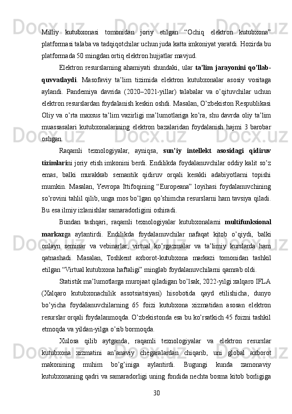 Milliy   kutubxonasi   tomonidan   joriy   etilgan   “Ochiq   elektron   kutubxona”
platformasi talaba va tadqiqotchilar uchun juda katta imkoniyat yaratdi. Hozirda bu
platformada 50 mingdan ortiq elektron hujjatlar mavjud.
Elektron  resurslarning  ahamiyati   shundaki,   ular   ta’lim  jarayonini   qo’llab-
quvvatlaydi .   Masofaviy   ta’lim   tizimida   elektron   kutubxonalar   asosiy   vositaga
aylandi.   Pandemiya   davrida   (2020–2021-yillar)   talabalar   va   o’qituvchilar   uchun
elektron resurslardan foydalanish keskin oshdi. Masalan, O’zbekiston Respublikasi
Oliy va o’rta maxsus ta’lim vazirligi ma’lumotlariga ko’ra, shu davrda oliy ta’lim
muassasalari   kutubxonalarining   elektron   bazalaridan   foydalanish   hajmi   3   barobar
oshgan.
Raqamli   texnologiyalar,   ayniqsa,   sun’iy   intellekt   asosidagi   qidiruv
tizimlari ni joriy etish imkonini berdi. Endilikda foydalanuvchilar oddiy kalit so’z
emas,   balki   murakkab   semantik   qidiruv   orqali   kerakli   adabiyotlarni   topishi
mumkin.   Masalan,  Yevropa   Ittifoqining   “Europeana”   loyihasi   foydalanuvchining
so’rovini tahlil qilib, unga mos bo’lgan qo’shimcha resurslarni ham tavsiya qiladi.
Bu esa ilmiy izlanishlar samaradorligini oshiradi.
Bundan   tashqari,   raqamli   texnologiyalar   kutubxonalarni   multifunksional
markaz ga   aylantirdi.   Endilikda   foydalanuvchilar   nafaqat   kitob   o’qiydi,   balki
onlayn   seminar   va   vebinarlar,   virtual   ko’rgazmalar   va   ta’limiy   kurslarda   ham
qatnashadi.   Masalan,   Toshkent   axborot-kutubxona   markazi   tomonidan   tashkil
etilgan “Virtual kutubxona haftaligi” minglab foydalanuvchilarni qamrab oldi.
Statistik ma’lumotlarga murojaat qiladigan bo’lsak, 2022-yilgi xalqaro IFLA
(Xalqaro   kutubxonachilik   assotsiatsiyasi)   hisobotida   qayd   etilishicha,   dunyo
bo’yicha   foydalanuvchilarning   65   foizi   kutubxona   xizmatidan   asosan   elektron
resurslar orqali foydalanmoqda. O’zbekistonda esa bu ko’rsatkich 45 foizni tashkil
etmoqda va yildan-yilga o’sib bormoqda.
Xulosa   qilib   aytganda,   raqamli   texnologiyalar   va   elektron   resurslar
kutubxona   xizmatini   an’anaviy   chegaralardan   chiqarib,   uni   global   axborot
makonining   muhim   bo’g’iniga   aylantirdi.   Bugungi   kunda   zamonaviy
kutubxonaning qadri va samaradorligi uning fondida nechta bosma kitob borligiga
30 