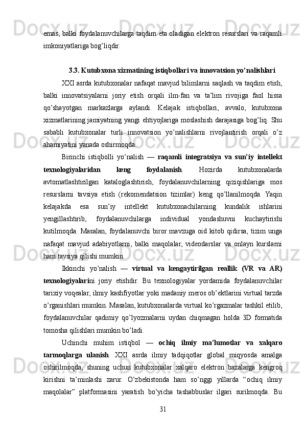 emas, balki foydalanuvchilarga taqdim eta oladigan elektron resurslari va raqamli
imkoniyatlariga bog’liqdir.
3.3. Kutubxona xizmatining istiqbollari va innovatsion yo’nalishlari
XXI asrda kutubxonalar nafaqat  mavjud bilimlarni saqlash va taqdim etish,
balki   innovatsiyalarni   joriy   etish   orqali   ilm-fan   va   ta’lim   rivojiga   faol   hissa
qo’shayotgan   markazlarga   aylandi.   Kelajak   istiqbollari,   avvalo,   kutubxona
xizmatlarining jamiyatning yangi ehtiyojlariga moslashish darajasiga bog’liq. Shu
sababli   kutubxonalar   turli   innovatsion   yo’nalishlarni   rivojlantirish   orqali   o’z
ahamiyatini yanada oshirmoqda.
Birinchi   istiqbolli   yo’nalish   —   raqamli   integratsiya   va   sun’iy   intellekt
texnologiyalaridan   keng   foydalanish .   Hozirda   kutubxonalarda
avtomatlashtirilgan   kataloglashtirish,   foydalanuvchilarning   qiziqishlariga   mos
resurslarni   tavsiya   etish   (rekomendatsion   tizimlar)   keng   qo’llanilmoqda.   Yaqin
kelajakda   esa   sun’iy   intellekt   kutubxonachilarning   kundalik   ishlarini
yengillashtirib,   foydalanuvchilarga   individual   yondashuvni   kuchaytirishi
kutilmoqda.   Masalan,   foydalanuvchi   biror   mavzuga   oid   kitob   qidirsa,   tizim   unga
nafaqat   mavjud   adabiyotlarni,   balki   maqolalar,   videodarslar   va   onlayn   kurslarni
ham tavsiya qilishi mumkin.
Ikkinchi   yo’nalish   —   virtual   va   kengaytirilgan   reallik   (VR   va   AR)
texnologiyalari ni   joriy   etishdir.   Bu   texnologiyalar   yordamida   foydalanuvchilar
tarixiy voqealar, ilmiy kashfiyotlar yoki madaniy meros ob’ektlarini virtual tarzda
o’rganishlari mumkin. Masalan, kutubxonalarda virtual ko’rgazmalar tashkil etilib,
foydalanuvchilar   qadimiy   qo’lyozmalarni   uydan   chiqmagan   holda   3D   formatida
tomosha qilishlari mumkin bo’ladi.
Uchinchi   muhim   istiqbol   —   ochiq   ilmiy   ma’lumotlar   va   xalqaro
tarmoqlarga   ulanish .   XXI   asrda   ilmiy   tadqiqotlar   global   miqyosda   amalga
oshirilmoqda,   shuning   uchun   kutubxonalar   xalqaro   elektron   bazalarga   kengroq
kirishni   ta’minlashi   zarur.   O’zbekistonda   ham   so’nggi   yillarda   “ochiq   ilmiy
maqolalar”   platformasini   yaratish   bo’yicha   tashabbuslar   ilgari   surilmoqda.   Bu
31 