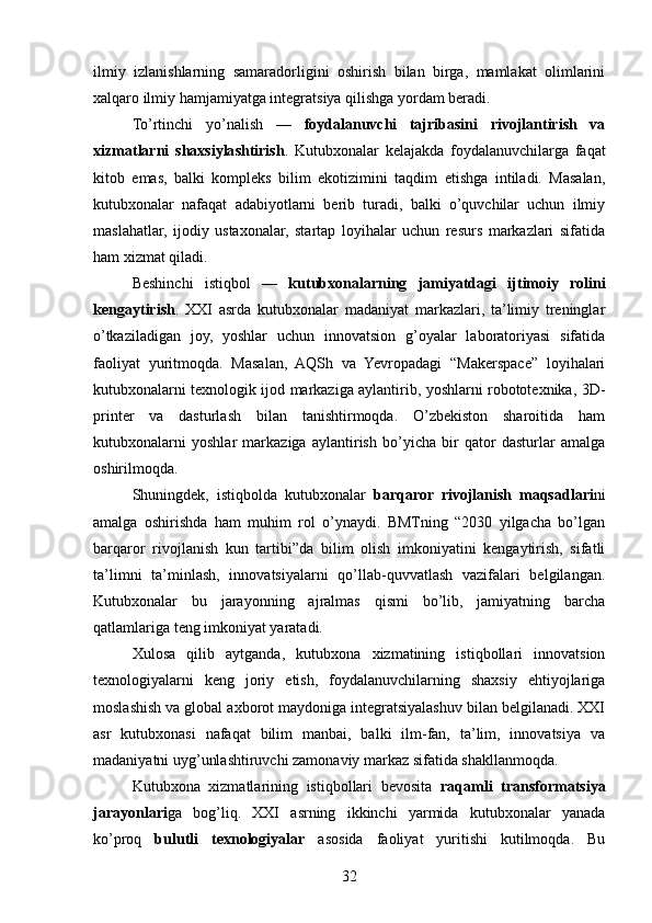 ilmiy   izlanishlarning   samaradorligini   oshirish   bilan   birga,   mamlakat   olimlarini
xalqaro ilmiy hamjamiyatga integratsiya qilishga yordam beradi.
To’rtinchi   yo’nalish   —   foydalanuvchi   tajribasini   rivojlantirish   va
xizmatlarni   shaxsiylashtirish .   Kutubxonalar   kelajakda   foydalanuvchilarga   faqat
kitob   emas,   balki   kompleks   bilim   ekotizimini   taqdim   etishga   intiladi.   Masalan,
kutubxonalar   nafaqat   adabiyotlarni   berib   turadi,   balki   o’quvchilar   uchun   ilmiy
maslahatlar,   ijodiy   ustaxonalar,   startap   loyihalar   uchun   resurs   markazlari   sifatida
ham xizmat qiladi.
Beshinchi   istiqbol   —   kutubxonalarning   jamiyatdagi   ijtimoiy   rolini
kengaytirish .   XXI   asrda   kutubxonalar   madaniyat   markazlari,   ta’limiy   treninglar
o’tkaziladigan   joy,   yoshlar   uchun   innovatsion   g’oyalar   laboratoriyasi   sifatida
faoliyat   yuritmoqda.   Masalan,   AQSh   va   Yevropadagi   “Makerspace”   loyihalari
kutubxonalarni texnologik ijod markaziga aylantirib, yoshlarni robototexnika, 3D-
printer   va   dasturlash   bilan   tanishtirmoqda.   O’zbekiston   sharoitida   ham
kutubxonalarni   yoshlar   markaziga   aylantirish   bo’yicha   bir   qator   dasturlar   amalga
oshirilmoqda.
Shuningdek,   istiqbolda   kutubxonalar   barqaror   rivojlanish   maqsadlari ni
amalga   oshirishda   ham   muhim   rol   o’ynaydi.   BMTning   “2030   yilgacha   bo’lgan
barqaror   rivojlanish   kun   tartibi”da   bilim   olish   imkoniyatini   kengaytirish,   sifatli
ta’limni   ta’minlash,   innovatsiyalarni   qo’llab-quvvatlash   vazifalari   belgilangan.
Kutubxonalar   bu   jarayonning   ajralmas   qismi   bo’lib,   jamiyatning   barcha
qatlamlariga teng imkoniyat yaratadi.
Xulosa   qilib   aytganda,   kutubxona   xizmatining   istiqbollari   innovatsion
texnologiyalarni   keng   joriy   etish,   foydalanuvchilarning   shaxsiy   ehtiyojlariga
moslashish va global axborot maydoniga integratsiyalashuv bilan belgilanadi. XXI
asr   kutubxonasi   nafaqat   bilim   manbai,   balki   ilm-fan,   ta’lim,   innovatsiya   va
madaniyatni uyg’unlashtiruvchi zamonaviy markaz sifatida shakllanmoqda.
Kutubxona   xizmatlarining   istiqbollari   bevosita   raqamli   transformatsiya
jarayonlari ga   bog’liq.   XXI   asrning   ikkinchi   yarmida   kutubxonalar   yanada
ko’proq   bulutli   texnologiyalar   asosida   faoliyat   yuritishi   kutilmoqda.   Bu
32 