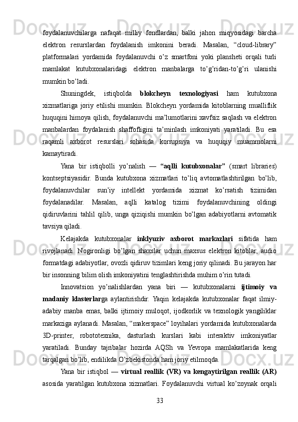 foydalanuvchilarga   nafaqat   milliy   fondlardan,   balki   jahon   miqyosidagi   barcha
elektron   resurslardan   foydalanish   imkonini   beradi.   Masalan,   “cloud-library”
platformalari   yordamida   foydalanuvchi   o’z   smartfoni   yoki   plansheti   orqali   turli
mamlakat   kutubxonalaridagi   elektron   manbalarga   to’g’ridan-to’g’ri   ulanishi
mumkin bo’ladi.
Shuningdek,   istiqbolda   blokcheyn   texnologiyasi   ham   kutubxona
xizmatlariga   joriy   etilishi   mumkin.   Blokcheyn   yordamida   kitoblarning   mualliflik
huquqini himoya qilish, foydalanuvchi ma’lumotlarini xavfsiz saqlash va elektron
manbalardan   foydalanish   shaffofligini   ta’minlash   imkoniyati   yaratiladi.   Bu   esa
raqamli   axborot   resurslari   sohasida   korrupsiya   va   huquqiy   muammolarni
kamaytiradi.
Yana   bir   istiqbolli   yo’nalish   —   “aqlli   kutubxonalar”   (smart   libraries)
kontseptsiyasidir.   Bunda   kutubxona   xizmatlari   to’liq   avtomatlashtirilgan   bo’lib,
foydalanuvchilar   sun’iy   intellekt   yordamida   xizmat   ko’rsatish   tizimidan
foydalanadilar.   Masalan,   aqlli   katalog   tizimi   foydalanuvchining   oldingi
qidiruvlarini   tahlil   qilib,   unga   qiziqishi   mumkin   bo’lgan   adabiyotlarni   avtomatik
tavsiya qiladi.
Kelajakda   kutubxonalar   inklyuziv   axborot   markazlari   sifatida   ham
rivojlanadi.   Nogironligi   bo’lgan   shaxslar   uchun   maxsus   elektron   kitoblar,   audio
formatdagi adabiyotlar, ovozli qidiruv tizimlari keng joriy qilinadi. Bu jarayon har
bir insonning bilim olish imkoniyatini tenglashtirishda muhim o’rin tutadi.
Innovatsion   yo’nalishlardan   yana   biri   —   kutubxonalarni   ijtimoiy   va
madaniy   klasterlar ga   aylantirishdir.   Yaqin   kelajakda   kutubxonalar   faqat   ilmiy-
adabiy   manba   emas,   balki   ijtimoiy   muloqot,   ijodkorlik   va   texnologik   yangiliklar
markaziga aylanadi. Masalan, “makerspace” loyihalari yordamida kutubxonalarda
3D-printer,   robototexnika,   dasturlash   kurslari   kabi   interaktiv   imkoniyatlar
yaratiladi.   Bunday   tajribalar   hozirda   AQSh   va   Yevropa   mamlakatlarida   keng
tarqalgan bo’lib, endilikda O’zbekistonda ham joriy etilmoqda.
Yana   bir   istiqbol   —   virtual   reallik   (VR)   va   kengaytirilgan   reallik   (AR)
asosida   yaratilgan   kutubxona   xizmatlari.   Foydalanuvchi   virtual   ko’zoynak   orqali
33 