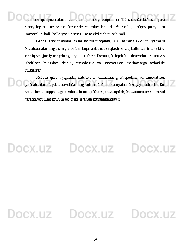 qadimiy   qo’lyozmalarni   varaqlashi,   tarixiy   voqealarni   3D   shaklda   ko’rishi   yoki
ilmiy   tajribalarni   vizual   kuzatishi   mumkin   bo’ladi.   Bu   nafaqat   o’quv   jarayonini
samarali qiladi, balki yoshlarning ilmga qiziqishini oshiradi.
Global   tendensiyalar   shuni   ko’rsatmoqdaki,   XXI   asrning   ikkinchi   yarmida
kutubxonalarning asosiy vazifasi faqat  axborot saqlash  emas, balki uni  interaktiv,
ochiq va ijodiy maydon ga aylantirishdir. Demak, kelajak kutubxonalari an’anaviy
shakldan   butunlay   chiqib,   texnologik   va   innovatsion   markazlarga   aylanishi
muqarrar.
Xulosa   qilib   aytganda,   kutubxona   xizmatining   istiqbollari   va   innovatsion
yo’nalishlari   foydalanuvchilarning   bilim   olish   imkoniyatini   kengaytiradi,   ilm-fan
va ta’lim taraqqiyotiga sezilarli hissa qo’shadi, shuningdek, kutubxonalarni jamiyat
taraqqiyotining muhim bo’g’ini sifatida mustahkamlaydi.
34 