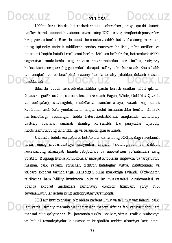 XULOSA
Ushbu   kurs   ishida   heteroskedastiklik   tushunchasi,   unga   qarshi   kurash
usullari hamda axborot-kutubxona xizmatining XXI asrdagi rivojlanish jarayonlari
keng yoritib berildi. Birinchi  bobda heteroskedastiklik tushunchasining  mazmuni,
uning   iqtisodiy-statistik   tahlillarda   qanday   namoyon   bo’lishi,   ta’sir   omillari   va
oqibatlari haqida batafsil ma’lumot berildi. Ma’lum bo’lishicha, heteroskedastiklik
regressiya   modellarida   eng   muhim   muammolardan   biri   bo’lib,   natijaviy
ko’rsatkichlarning aniqligiga sezilarli darajada salbiy ta’sir ko’rsatadi. Shu sababli
uni   aniqlash   va   bartaraf   etish   nazariy   hamda   amaliy   jihatdan   dolzarb   masala
hisoblanadi.
Ikkinchi   bobda   heteroskedastiklikka   qarshi   kurash   usullari   tahlil   qilindi.
Xususan, grafik usullar, statistik testlar (Breusch–Pagan, White, Goldfeld–Quandt
va   boshqalar),   shuningdek,   modellarda   transformatsiya,   vaznli   eng   kichik
kvadratlar   usuli   kabi   yondashuvlar   haqida   izchil   tushuntirishlar   berildi.   Statistik
ma’lumotlarga   asoslangan   holda   heteroskedastiklikni   aniqlashda   zamonaviy
dasturiy   vositalar   samarali   ekanligi   ko’rsatildi.   Bu   jarayonlar   iqtisodiy
modellashtirishning ishonchliligi va barqarorligini oshiradi.
Uchinchi bobda esa axborot-kutubxona xizmatining XXI asrdagi rivojlanish
tarixi,   uning   modernizatsiya   jarayonlari,   raqamli   texnologiyalar   va   elektron
resurslarning   ahamiyati   hamda   istiqbollari   va   innovatsion   yo’nalishlari   keng
yoritildi. Bugungi kunda kutubxonalar nafaqat kitoblarni saqlovchi va tarqatuvchi
maskan,   balki   raqamli   resurslar,   elektron   kataloglar,   virtual   kutubxonalar   va
xalqaro   axborot   tarmoqlariga   ulanadigan   bilim   markaziga   aylandi.   O’zbekiston
tajribasida   ham   Milliy   kutubxona,   oliy   ta’lim   muassasalari   kutubxonalari   va
boshqa   axborot   markazlari   zamonaviy   elektron   tizimlarni   joriy   etib,
foydalanuvchilar uchun keng imkoniyatlar yaratmoqda.
XXI asr kutubxonalari o’z oldiga nafaqat ilmiy va ta’limiy vazifalarni, balki
jamiyatda ijtimoiy, madaniy va innovatsion markaz sifatida faoliyat yuritishni ham
maqsad qilib qo’ymoqda. Bu jarayonda sun’iy intellekt, virtual reallik, blokcheyn
va   bulutli   texnologiyalar   kutubxonalar   istiqbolida   muhim   ahamiyat   kasb   etadi.
35 