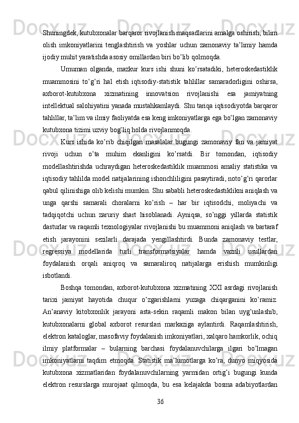 Shuningdek, kutubxonalar barqaror rivojlanish maqsadlarini amalga oshirish, bilim
olish   imkoniyatlarini   tenglashtirish   va   yoshlar   uchun   zamonaviy   ta’limiy   hamda
ijodiy muhit yaratishda asosiy omillardan biri bo’lib qolmoqda.
Umuman   olganda,   mazkur   kurs   ishi   shuni   ko’rsatadiki,   heteroskedastiklik
muammosini   to’g’ri   hal   etish   iqtisodiy-statistik   tahlillar   samaradorligini   oshirsa,
axborot-kutubxona   xizmatining   innovatsion   rivojlanishi   esa   jamiyatning
intellektual salohiyatini yanada mustahkamlaydi. Shu tariqa iqtisodiyotda barqaror
tahlillar, ta’lim va ilmiy faoliyatda esa keng imkoniyatlarga ega bo’lgan zamonaviy
kutubxona tizimi uzviy bog’liq holda rivojlanmoqda.
Kurs   ishida   ko’rib   chiqilgan   masalalar   bugungi   zamonaviy   fan   va   jamiyat
rivoji   uchun   o’ta   muhim   ekanligini   ko’rsatdi.   Bir   tomondan,   iqtisodiy
modellashtirishda   uchraydigan   heteroskedastiklik   muammosi   amaliy   statistika   va
iqtisodiy tahlilda model natijalarining ishonchliligini pasaytiradi, noto’g’ri qarorlar
qabul qilinishiga olib kelishi mumkin. Shu sababli heteroskedastiklikni aniqlash va
unga   qarshi   samarali   choralarni   ko’rish   –   har   bir   iqtisodchi,   moliyachi   va
tadqiqotchi   uchun   zaruriy   shart   hisoblanadi.   Ayniqsa,   so’nggi   yillarda   statistik
dasturlar va raqamli texnologiyalar rivojlanishi bu muammoni aniqlash va bartaraf
etish   jarayonini   sezilarli   darajada   yengillashtirdi.   Bunda   zamonaviy   testlar,
regressiya   modellarida   turli   transformatsiyalar   hamda   vaznli   usullardan
foydalanish   orqali   aniqroq   va   samaraliroq   natijalarga   erishish   mumkinligi
isbotlandi.
Boshqa   tomondan,   axborot-kutubxona   xizmatining   XXI   asrdagi   rivojlanish
tarixi   jamiyat   hayotida   chuqur   o’zgarishlarni   yuzaga   chiqarganini   ko’ramiz.
An’anaviy   kitobxonlik   jarayoni   asta-sekin   raqamli   makon   bilan   uyg’unlashib,
kutubxonalarni   global   axborot   resurslari   markaziga   aylantirdi.   Raqamlashtirish,
elektron kataloglar, masofaviy foydalanish imkoniyatlari, xalqaro hamkorlik, ochiq
ilmiy   platformalar   –   bularning   barchasi   foydalanuvchilarga   ilgari   bo’lmagan
imkoniyatlarni   taqdim   etmoqda.   Statistik   ma’lumotlarga   ko’ra,   dunyo   miqyosida
kutubxona   xizmatlaridan   foydalanuvchilarning   yarmidan   ortig’i   bugungi   kunda
elektron   resurslarga   murojaat   qilmoqda,   bu   esa   kelajakda   bosma   adabiyotlardan
36 