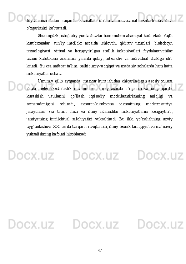 foydalanish   bilan   raqamli   xizmatlar   o’rtasida   muvozanat   sezilarli   ravishda
o’zgarishini ko’rsatadi.
Shuningdek, istiqboliy yondashuvlar ham muhim ahamiyat kasb etadi. Aqlli
kutubxonalar,   sun’iy   intellekt   asosida   ishlovchi   qidiruv   tizimlari,   blokcheyn
texnologiyasi,   virtual   va   kengaytirilgan   reallik   imkoniyatlari   foydalanuvchilar
uchun   kutubxona   xizmatini   yanada   qulay,   interaktiv   va   individual   shaklga   olib
keladi. Bu esa nafaqat ta’lim, balki ilmiy-tadqiqot va madaniy sohalarda ham katta
imkoniyatlar ochadi.
Umumiy   qilib   aytganda,   mazkur   kurs   ishidan   chiqariladigan   asosiy   xulosa
shuki:   heteroskedastiklik   muammosini   ilmiy   asosda   o’rganish   va   unga   qarshi
kurashish   usullarini   qo’llash   iqtisodiy   modellashtirishning   aniqligi   va
samaradorligini   oshiradi,   axborot-kutubxona   xizmatining   modernizatsiya
jarayonlari   esa   bilim   olish   va   ilmiy   izlanishlar   imkoniyatlarini   kengaytirib,
jamiyatning   intellektual   salohiyatini   yuksaltiradi.   Bu   ikki   yo’nalishning   uzviy
uyg’unlashuvi XXI asrda barqaror rivojlanish, ilmiy-texnik taraqqiyot va ma’naviy
yuksalishning kafolati hisoblanadi.
37 