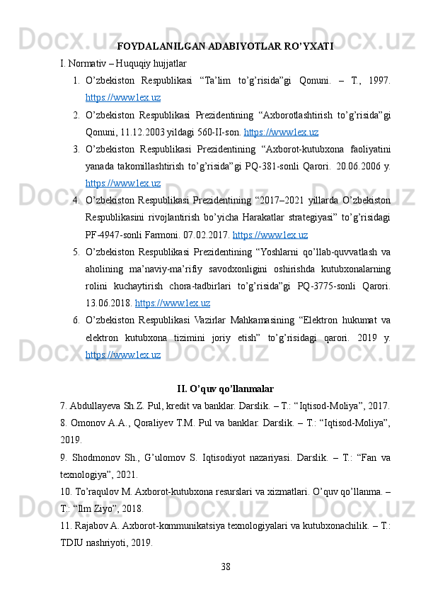 FOYDALANILGAN ADABIYOTLAR RO’YXATI
I. Normativ – Huquqiy hujjatlar
1. O’zbekiston   Respublikasi   “Ta’lim   to’g’risida”gi   Qonuni.   –   T.,   1997.
https://www.lex.uz
2. O’zbekiston   Respublikasi   Prezidentining   “Axborotlashtirish   to’g’risida”gi
Qonuni, 11.12.2003 yildagi 560-II-son.  https://www.lex.uz
3. O’zbekiston   Respublikasi   Prezidentining   “Axborot-kutubxona   faoliyatini
yanada   takomillashtirish   to’g’risida”gi   PQ-381-sonli   Qarori.   20.06.2006   y.
https://www.lex.uz
4. O’zbekiston   Respublikasi   Prezidentining   “2017–2021   yillarda   O’zbekiston
Respublikasini   rivojlantirish   bo’yicha   Harakatlar   strategiyasi”   to’g’risidagi
PF-4947-sonli Farmoni.  07.02.2017.  https://www.lex.uz
5. O’zbekiston   Respublikasi   Prezidentining   “Yoshlarni   qo’llab-quvvatlash   va
aholining   ma’naviy-ma’rifiy   savodxonligini   oshirishda   kutubxonalarning
rolini   kuchaytirish   chora-tadbirlari   to’g’risida”gi   PQ-3775-sonli   Qarori.
13.06.2018.  https://www.lex.uz
6. O’zbekiston   Respublikasi   Vazirlar   Mahkamasining   “Elektron   hukumat   va
elektron   kutubxona   tizimini   joriy   etish”   to’g’risidagi   qarori.   2019   y.
https://www.lex.uz
II. O’quv qo’llanmalar
7. Abdullayeva Sh.Z. Pul, kredit va banklar. Darslik. – T.: “Iqtisod-Moliya”, 2017.
8. Omonov A.A., Qoraliyev T.M. Pul va banklar. Darslik. – T.: “Iqtisod-Moliya”,
2019.
9.   Shodmonov   Sh.,   G’ulomov   S.   Iqtisodiyot   nazariyasi.   Darslik.   –   T.:   “Fan   va
texnologiya”, 2021.
10. To’raqulov M. Axborot-kutubxona resurslari va xizmatlari. O’quv qo’llanma. –
T.: “Ilm Ziyo”, 2018.
11. Rajabov A. Axborot-kommunikatsiya texnologiyalari va kutubxonachilik. – T.:
TDIU nashriyoti, 2019.
38 