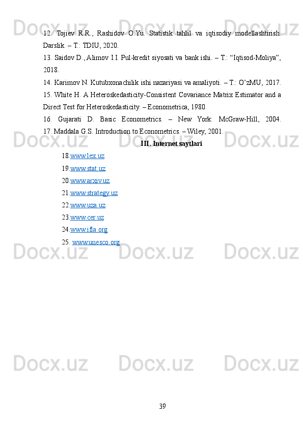 12.   Tojiev   R.R.,   Rashidov   O.Yu.   Statistik   tahlil   va   iqtisodiy   modellashtirish.
Darslik. – T.: TDIU, 2020.
13. Saidov D., Alimov I.I. Pul-kredit siyosati va bank ishi. – T.: “Iqtisod-Moliya”,
2018.
14. Karimov N. Kutubxonachilik ishi nazariyasi va amaliyoti. – T.: O’zMU, 2017.
15. White H. A Heteroskedasticity-Consistent  Covariance Matrix Estimator  and a
Direct Test for Heteroskedasticity. – Econometrica, 1980.
16.   Gujarati   D.   Basic   Econometrics.   –   New   York:   McGraw-Hill,   2004.
17. Maddala G.S. Introduction to Econometrics. – Wiley, 2001.
III. Internet saytlari
18. www.lex.uz
19. www.stat.uz
20. www.arxiv.uz
21. www.strategy.uz
22. www.uza.uz
23. www.cer.uz
24. www.ifla.org
25.  www.unesco.org
39 