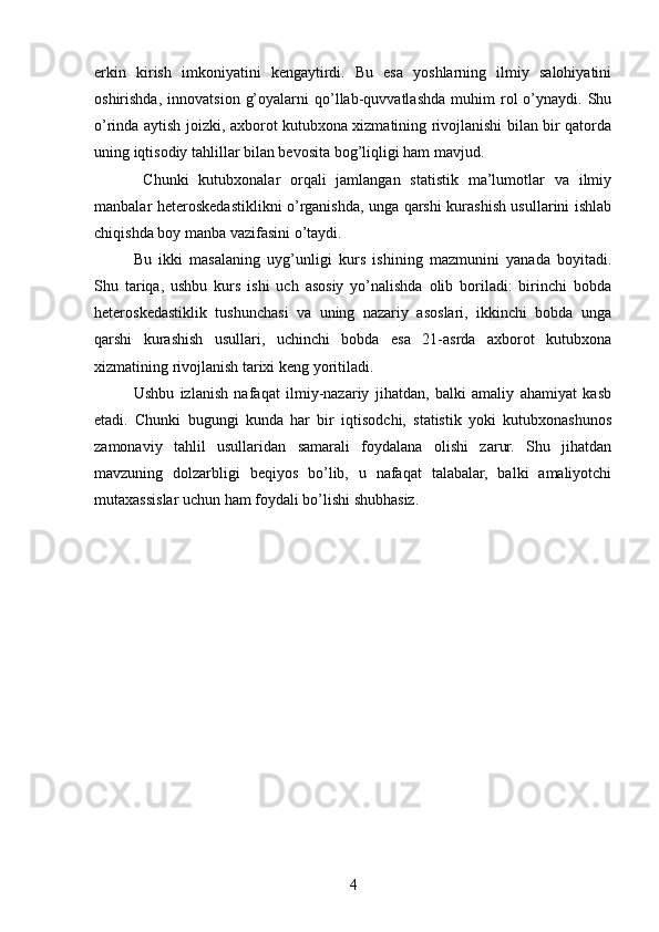 erkin   kirish   imkoniyatini   kengaytirdi.   Bu   esa   yoshlarning   ilmiy   salohiyatini
oshirishda,   innovatsion   g’oyalarni   qo’llab-quvvatlashda   muhim   rol   o’ynaydi.   Shu
o’rinda aytish joizki, axborot kutubxona xizmatining rivojlanishi bilan bir qatorda
uning iqtisodiy tahlillar bilan bevosita bog’liqligi ham mavjud.
  Chunki   kutubxonalar   orqali   jamlangan   statistik   ma’lumotlar   va   ilmiy
manbalar heteroskedastiklikni o’rganishda, unga qarshi kurashish usullarini ishlab
chiqishda boy manba vazifasini o’taydi.
Bu   ikki   masalaning   uyg’unligi   kurs   ishining   mazmunini   yanada   boyitadi.
Shu   tariqa,   ushbu   kurs   ishi   uch   asosiy   yo’nalishda   olib   boriladi:   birinchi   bobda
heteroskedastiklik   tushunchasi   va   uning   nazariy   asoslari,   ikkinchi   bobda   unga
qarshi   kurashish   usullari,   uchinchi   bobda   esa   21-asrda   axborot   kutubxona
xizmatining rivojlanish tarixi keng yoritiladi.
Ushbu   izlanish   nafaqat   ilmiy-nazariy   jihatdan,   balki   amaliy   ahamiyat   kasb
etadi.   Chunki   bugungi   kunda   har   bir   iqtisodchi,   statistik   yoki   kutubxonashunos
zamonaviy   tahlil   usullaridan   samarali   foydalana   olishi   zarur.   Shu   jihatdan
mavzuning   dolzarbligi   beqiyos   bo’lib,   u   nafaqat   talabalar,   balki   amaliyotchi
mutaxassislar uchun ham foydali bo’lishi shubhasiz.
4 