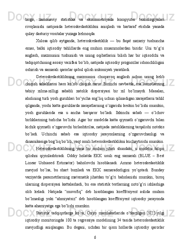 birga,   zamonaviy   statistika   va   ekonometriyada   kompyuter   texnologiyalari
rivojlanishi   natijasida   heteroskedastiklikni   aniqlash   va   bartaraf   etishda   yanada
qulay dasturiy vositalar yuzaga kelmoqda.
Xulosa   qilib   aytganda,   heteroskedastiklik   —   bu   faqat   nazariy   tushuncha
emas,   balki   iqtisodiy   tahlillarda   eng   muhim   muammolardan   biridir.   Uni   to’g’ri
anglash,   mazmunini   tushunish   va   uning   oqibatlarini   bilish   har   bir   iqtisodchi   va
tadqiqotchining asosiy vazifasi bo’lib, natijada iqtisodiy prognozlar ishonchliligini
oshirish va samarali qarorlar qabul qilish imkoniyati yaratiladi.
Geteroskedastiklikning   mazmunini   chuqurroq   anglash   uchun   uning   kelib
chiqish   sabablarini   ham   ko’rib   chiqish   zarur.   Birinchi   navbatda,   ma’lumotlarning
tabiiy   xilma-xilligi   sababli   xatolik   dispersiyasi   bir   xil   bo’lmaydi.   Masalan,
aholining turli yosh guruhlari bo’yicha sog’liq uchun qilinadigan xarajatlarni tahlil
qilganda, yoshi katta guruhlarda xarajatlarning o’zgarishi keskin bo’lishi mumkin,
yosh   guruhlarida   esa   u   ancha   barqaror   bo’ladi.   Ikkinchi   sabab   —   o’lchov
birliklarining  turlicha  bo’lishi.  Agar  bir   modelda  katta  qiymatli   o’zgaruvchi  bilan
kichik qiymatli o’zgaruvchi birlashtirilsa, natijada xatoliklarning tarqalishi notekis
bo’ladi.   Uchinchi   sabab   esa   iqtisodiy   jarayonlarning   o’zgaruvchanligi   va
dinamikasiga bog’liq bo’lib, vaqt omili heteroskedastiklikni kuchaytirishi mumkin.
Heteroskedastiklikning   yana   bir   muhim   jihati   shundaki,   u   modelni   talqin
qilishni   qiyinlashtiradi.   Oddiy   holatda   EKK   usuli   eng   samarali   (BLUE   –   Best
Linear   Unbiased   Estimator)   baholovchi   hisoblanadi.   Ammo   heteroskedastiklik
mavjud   bo’lsa,   bu   shart   buziladi   va   EKK   samaradorligini   yo’qotadi.   Bunday
vaziyatda   parametrlarning   matematik   jihatdan   to’g’ri   baholanishi   mumkin,   biroq
ularning   dispersiyasi   kattalashadi,   bu   esa   statistik   testlarning   noto’g’ri   ishlashiga
olib   keladi.   Natijada   “muvofiq”   deb   hisoblangan   koeffitsiyent   aslida   muhim
bo’lmasligi   yoki   “ahmiyatsiz”   deb   hisoblangan   koeffitsiyent   iqtisodiy   jarayonda
katta ahamiyatga ega bo’lishi mumkin.
Statistik   tadqiqotlarga   ko’ra,   Osiyo   mamlakatlarida   o’tkazilgan   2022-yilgi
iqtisodiy   monitoringda   100   ta   regressiya   modelining   34   tasida   heteroskedastiklik
mavjudligi   aniqlangan.   Bu   degani,   uchdan   bir   qism   hollarda   iqtisodiy   qarorlar
6 