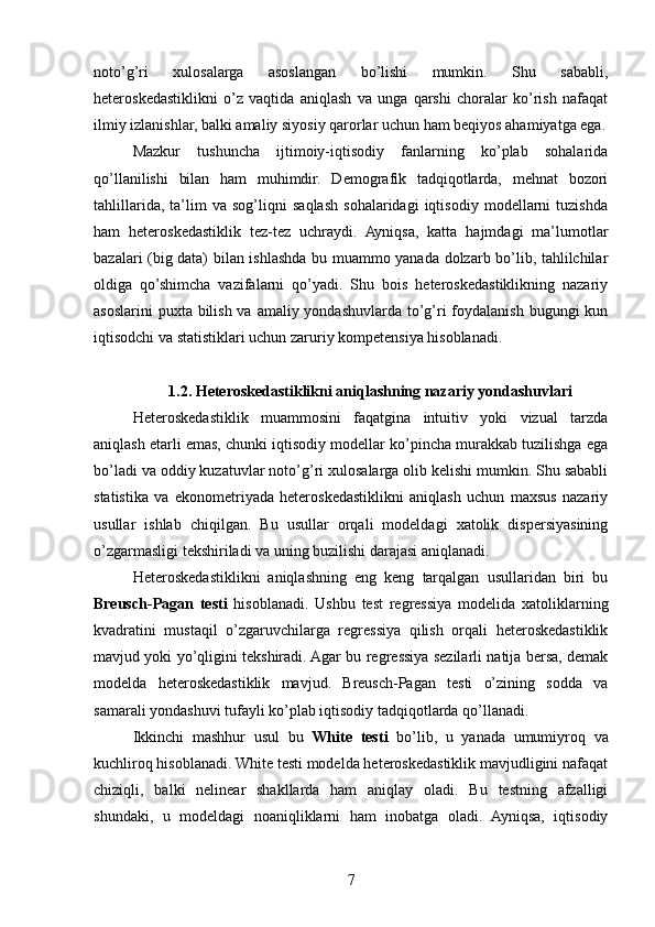 noto’g’ri   xulosalarga   asoslangan   bo’lishi   mumkin.   Shu   sababli,
heteroskedastiklikni   o’z   vaqtida   aniqlash   va   unga   qarshi   choralar   ko’rish   nafaqat
ilmiy izlanishlar, balki amaliy siyosiy qarorlar uchun ham beqiyos ahamiyatga ega.
Mazkur   tushuncha   ijtimoiy-iqtisodiy   fanlarning   ko’plab   sohalarida
qo’llanilishi   bilan   ham   muhimdir.   Demografik   tadqiqotlarda,   mehnat   bozori
tahlillarida,   ta’lim   va   sog’liqni   saqlash   sohalaridagi   iqtisodiy   modellarni   tuzishda
ham   heteroskedastiklik   tez-tez   uchraydi.   Ayniqsa,   katta   hajmdagi   ma’lumotlar
bazalari (big data) bilan ishlashda bu muammo yanada dolzarb bo’lib, tahlilchilar
oldiga   qo’shimcha   vazifalarni   qo’yadi.   Shu   bois   heteroskedastiklikning   nazariy
asoslarini  puxta bilish va amaliy yondashuvlarda to’g’ri  foydalanish bugungi  kun
iqtisodchi va statistiklari uchun zaruriy kompetensiya hisoblanadi.
1.2. Heteroskedastiklikni aniqlashning nazariy yondashuvlari
Heteroskedastiklik   muammosini   faqatgina   intuitiv   yoki   vizual   tarzda
aniqlash etarli emas, chunki iqtisodiy modellar ko’pincha murakkab tuzilishga ega
bo’ladi va oddiy kuzatuvlar noto’g’ri xulosalarga olib kelishi mumkin. Shu sababli
statistika   va   ekonometriyada   heteroskedastiklikni   aniqlash   uchun   maxsus   nazariy
usullar   ishlab   chiqilgan.   Bu   usullar   orqali   modeldagi   xatolik   dispersiyasining
o’zgarmasligi tekshiriladi va uning buzilishi darajasi aniqlanadi.
Heteroskedastiklikni   aniqlashning   eng   keng   tarqalgan   usullaridan   biri   bu
Breusch-Pagan   testi   hisoblanadi.   Ushbu   test   regressiya   modelida   xatoliklarning
kvadratini   mustaqil   o’zgaruvchilarga   regressiya   qilish   orqali   heteroskedastiklik
mavjud yoki yo’qligini tekshiradi. Agar bu regressiya sezilarli natija bersa, demak
modelda   heteroskedastiklik   mavjud.   Breusch-Pagan   testi   o’zining   sodda   va
samarali yondashuvi tufayli ko’plab iqtisodiy tadqiqotlarda qo’llanadi.
Ikkinchi   mashhur   usul   bu   White   testi   bo’lib,   u   yanada   umumiyroq   va
kuchliroq hisoblanadi. White testi modelda heteroskedastiklik mavjudligini nafaqat
chiziqli,   balki   nelinear   shakllarda   ham   aniqlay   oladi.   Bu   testning   afzalligi
shundaki,   u   modeldagi   noaniqliklarni   ham   inobatga   oladi.   Ayniqsa,   iqtisodiy
7 