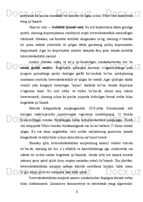 jarayonlar ko’pincha murakkab va nolinear bo’lgani uchun White testi amaliyotda
keng qo’llanadi.
Yana bir usul —  Goldfeld-Quandt testi . Bu test kuzatuvlarni ikkita guruhga
ajratib, ularning dispersiyalarini solishtirish orqali heteroskedastiklik mavjudligini
tekshiradi.   Masalan,   ma’lumotlar   tartiblab   olinganidan   so’ng,   ularning   o’rtasidan
bir   qismi   tashlab   yuboriladi   va   qolgan   ikkita   guruhning   qoldiq   dispersiyalari
taqqoslanadi.  Agar   bu   dispersiyalar   sezilarli   darajada   farq   qilsa,   demak   modelda
heteroskedastiklik mavjud.
Amaliy   jihatdan   oddiy   va   ko’p   qo’llaniladigan   yondashuvlardan   biri   bu
vizual   grafik   usuli dir.   Regressiya   qoldiqlari   mustaqil   o’zgaruvchilarga   yoki
prognoz   qiymatlarga   qarshi   chizilgan   grafik   ko’rinishda   bo’lsa,   qoldiqlarning
muntazam yoyilishi heteroskedastiklik yo’qligini ko’rsatadi. Agar qoldiqlar shakli
torayib   yoki   kengayib   borayotgan   “konus”   shaklida   bo’lsa,   demak   dispersiya
o’zgarmas   emas.   Bu   usul   oddiy   va   tezkor   bo’lsa-da,   doimo   aniq   xulosa
beravermaydi,   shuning   uchun   ko’pincha   yuqorida   keltirilgan   formal   testlar   bilan
birgalikda qo’llanadi.
Statistik   tadqiqotlarda   aniqlanganidek,   2018-yilda   Germaniyada   olib
borilgan   makroiqtisodiy   monitoringda   regressiya   modellarining   23   foizida
Breusch-Pagan   testidan   foydalangan   holda   heteroskedastiklik   aniqlangan.   Xuddi
shu tadqiqotda White testidan foydalanilganda esa bu ko’rsatkich 27 foizni tashkil
qilgan.   Bu   esa   shuni   anglatadiki,   turli   usullar   natijalarning   qamrovini   yanada
kengaytiradi va tahlilchilar uchun ishonchliroq ma’lumot beradi.
Shunday   qilib,   heteroskedastiklikni   aniqlashning   nazariy   usullari   turlicha
bo’lsa-da,   ularning   har   biri   o’z   afzallik   va   kamchiliklariga   ega.  Amaliyotda   esa
odatda   bir   nechta   usullar   birgalikda   qo’llaniladi,   chunki   bitta   test   natijasi   asosida
yakuniy qaror qabul qilish ilmiy nuqtayi nazardan yetarli bo’lmaydi. Shu jihatdan,
heteroskedastiklikni   aniqlash   nafaqat   statistik   metodlarni   bilishni,   balki   ularni
to’g’ri talqin qilish ko’nikmasini ham talab qiladi.
Heteroskedastiklikni aniqlash nazariy yondashuvlari faqatgina klassik testlar
bilan   cheklanmaydi.   Zamonaviy   ekonometriya   va   statistikada   yangi   algoritmlar,
8 
