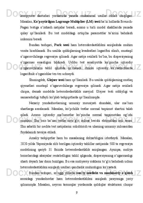 kompyuter   dasturlari   yordamida   yanada   mukammal   usullar   ishlab   chiqilgan.
Masalan,  Ko’paytirilgan Lagrange Multiplier (LM) testi  ba’zi hollarda Breusch-
Pagan   testiga   o’xshash   natijalar   beradi,   ammo   u   turli   model   shakllarida   yanada
qulay   qo’llaniladi.   Bu   test   modeldagi   ortiqcha   parametrlar   ta’sirini   baholash
imkonini beradi.
Bundan   tashqari,   Park   testi   ham   heteroskedastiklikni   aniqlashda   muhim
vosita   hisoblanadi.   Bu   usulda   qoldiqlarning   kvadratlari   logarifmi   olinib,  mustaqil
o’zgaruvchilarga regressiya qilinadi. Agar natija sezilarli bo’lsa, bu dispersiyaning
o’zgarmas   emasligini   bildiradi.   Ushbu   test   amaliyotda   ko’pincha   iqtisodiy
o’zgaruvchilarni   tahlil   qilishda   qo’llanadi,   chunki   iqtisodiy   ko’rsatkichlarda
logarifmik o’zgarishlar tez-tez uchraydi.
Shuningdek,  Glejser testi  ham qo’llaniladi. Bu usulda qoldiqlarning mutlaq
qiymatlari   mustaqil   o’zgaruvchilarga   regressiya   qilinadi.   Agar   natija   sezilarli
chiqsa,   demak   modelda   heteroskedastiklik   mavjud.   Glejser   testi   oddiyligi   va
samaradorligi tufayli ko’plab tadqiqotlarda qo’llanilmoqda.
Nazariy   yondashuvlarning   umumiy   xususiyati   shundaki,   ular   ma’lum
shartlarga   asoslanadi.   Masalan,   ko’pchilik   testlar   normal   taqsimot   shartini   talab
qiladi.   Ammo   iqtisodiy   ma’lumotlar   ko’pincha   normal   taqsimotdan   og’ishi
mumkin.   Shu   bois   ba’zan   testlar   noto’g’ri   xulosa   berishi   ehtimoldan   xoli   emas.
Shu sababli bir nechta test natijalarini solishtirish va ularning umumiy xulosasidan
foydalanish tavsiya etiladi.
Amaliy   tadqiqotlar   ham   bu   masalaning   dolzarbligini   isbotlaydi.   Masalan,
2020-yilda Yaponiyada olib borilgan iqtisodiy tahlillar natijasida 500 ta regressiya
modelining   qariyb   31   foizida   heteroskedastiklik   aniqlangan.   Ayniqsa,   moliya
bozorlaridagi aksiyalar rentabelligini tahlil qilganda, dispersiyaning o’zgarmasligi
sharti deyarli har doim buzilgan. Bu esa moliyaviy risklarni to’g’ri baholash uchun
heteroskedastiklikni aniqlash usullari qanchalik muhimligini ko’rsatadi.
Bundan   tashqari,   so’nggi   yillarda   sun’iy   intellekt   va   mashinaviy   o’qitish
asosidagi   yondashuvlar   ham   heteroskedastiklikni   aniqlash   jarayoniga   joriy
qilinmoqda.   Masalan,   neyron   tarmoqlar   yordamida   qoldiqlar   strukturasi   chuqur
9 