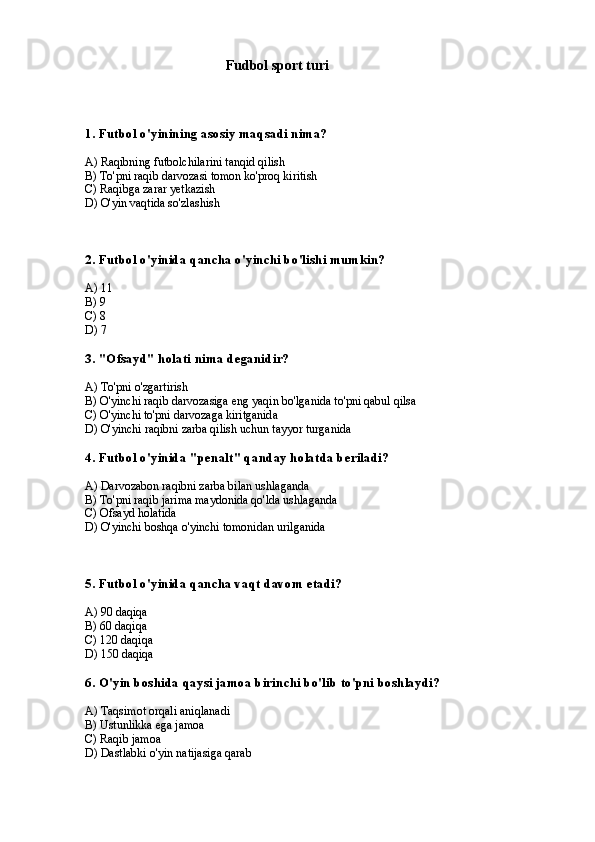                               Fudbol sport turi 
1. Futbol o'yinining asosiy maqsadi nima?
A) Raqibning futbolchilarini tanqid qilish
B) To'pni raqib darvozasi tomon ko'proq kiritish
C) Raqibga zarar yetkazish
D) O'yin vaqtida so'zlashish
2. Futbol o'yinida qancha o'yinchi bo'lishi mumkin?
A) 11
B) 9
C) 8
D) 7
3. "Ofsayd" holati nima deganidir?
A) To'pni o'zgartirish
B) O'yinchi raqib darvozasiga eng yaqin bo'lganida to'pni qabul qilsa
C) O'yinchi to'pni darvozaga kiritganida
D) O'yinchi raqibni zarba qilish uchun tayyor turganida
4. Futbol o'yinida "penalt" qanday holatda beriladi?
A) Darvozabon raqibni zarba bilan ushlaganda
B) To'pni raqib jarima maydonida qo'lda ushlaganda
C) Ofsayd holatida
D) O'yinchi boshqa o'yinchi tomonidan urilganida
5. Futbol o'yinida qancha vaqt davom etadi?
A) 90 daqiqa
B) 60 daqiqa
C) 120 daqiqa
D) 150 daqiqa
6. O'yin boshida qaysi jamoa birinchi bo'lib to'pni boshlaydi?
A) Taqsimot orqali aniqlanadi
B) Ustunlikka ega jamoa
C) Raqib jamoa
D) Dastlabki o'yin natijasiga qarab 