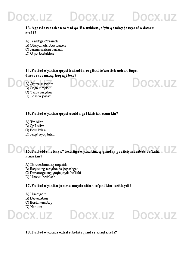 13. Agar darvozabon to'pni qo'lda ushlasa, o'yin qanday jarayonda davom 
etadi?
A) Penaltiga o'zgaradi
B) Ofsayd holati boshlanadi
C) Jarima zarbasi beriladi
D) O'yin to'xtatiladi
14. Futbol o'yinida qaysi hududda raqibni to'xtatish uchun faqat 
darvozabonning huquqi bor?
A) Jarima maydoni
B) O'yin maydoni
C) Yarim maydon
D) Boshqa joylar
15. Futbol o'yinida qaysi usulda gol kiritish mumkin?
A) Tiz bilan
B) Qo'l bilan
C) Bosh bilan
D) Faqat oyoq bilan
16. Futbolda "ofsayd" holatiga o'yinchining qanday pozitsiyasi sabab bo'lishi 
mumkin?
A) Darvozabonning orqasida
B) Raqibning maydonida joylashgan
C) Darvozaga eng yaqin joyda bo'lishi
D) Hisobni boshlash
17. Futbol o'yinida jarima maydonidan to'pni kim tashlaydi?
A) Himoyachi
B) Darvozabon
C) Bosh murabbiy
D) Har kim
18. Futbol o'yinida offside holati qanday aniqlanadi? 