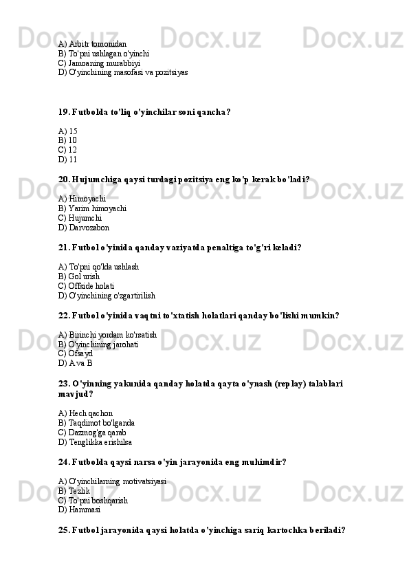 A) Arbitr tomonidan
B) To'pni ushlagan o'yinchi
C) Jamoaning murabbiyi
D) O'yinchining masofasi va pozitsiyas
19. Futbolda to'liq o'yinchilar soni qancha?
A) 15
B) 10
C) 12
D) 11
20. Hujumchiga qaysi turdagi pozitsiya eng ko'p kerak bo'ladi?
A) Himoyachi
B) Yarim himoyachi
C) Hujumchi
D) Darvozabon
21. Futbol o'yinida qanday vaziyatda penaltiga to'g'ri keladi?
A) To'pni qo'lda ushlash
B) Gol urish
C) Offside holati
D) O'yinchining o'zgartirilish
22. Futbol o'yinida vaqtni to'xtatish holatlari qanday bo'lishi mumkin?
A) Birinchi yordam ko'rsatish
B) O'yinchining jarohati
C) Ofsayd
D) A va B
23. O'yinning yakunida qanday holatda qayta o'ynash (replay) talablari 
mavjud?
A) Hech qachon
B) Taqdimot bo'lganda
C) Dazmog'ga qarab
D) Tenglikka erishilsa
24. Futbolda qaysi narsa o'yin jarayonida eng muhimdir?
A) O'yinchilarning motivatsiyasi
B) Tezlik
C) To'pni boshqarish
D) Hammasi
25. Futbol jarayonida qaysi holatda o'yinchiga sariq kartochka beriladi? 