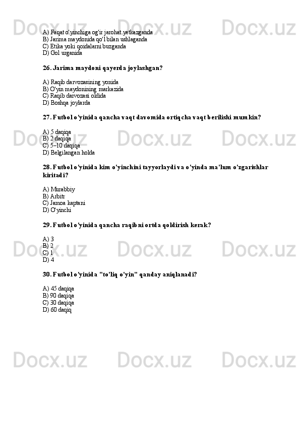 A) Faqat o'yinchiga og'ir jarohat yetkazganda
B) Jarima maydonida qo'l bilan ushlaganda
C) Etika yoki qoidalarni buzganda
D) Gol urganida
26. Jarima maydoni qayerda joylashgan?
A) Raqib darvozasining yonida
B) O'yin maydonining markazida
C) Raqib darvozasi oldida
D) Boshqa joylarda
27. Futbol o'yinida qancha vaqt davomida ortiqcha vaqt berilishi mumkin?
A) 5 daqiqa
B) 2 daqiqa
C) 5–10 daqiqa
D) Belgilangan holda
28. Futbol o'yinida kim o'yinchini tayyorlaydi va o'yinda ma'lum o'zgarishlar 
kiritadi?
A) Murabbiy
B) Arbitr
C) Jamoa kaptani
D) O'yinchi
29. Futbol o'yinida qancha raqibni ortda qoldirish kerak?
A) 3
B) 2
C) 1
D) 4
30. Futbol o'yinida "to'liq o'yin" qanday aniqlanadi?
A) 45 daqiqa
B) 90 daqiqa
C) 30 daqiqa
D) 60 daqiq
  