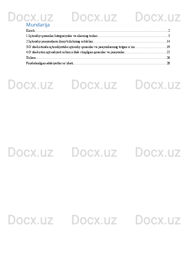 Mundarija
Kirish ........................................................................................................................................................... 2
1.Iqtisodiy qonunlar kategoriyalar va ularning turlari .................................................................................. 5
2.Iqtisodiy jarayonlarni ilmiy bilishning uslublari ..................................................................................... 14
3.O`zbekistonda iqtisodiyotida iqtisodiy qonunlar va jarayonlarning tutgan o`rni .................................... 19
4.O`zbekiston iqtisodiyoti uchun ishlab chiqilgan qonunlar va jarayonlar ................................................ 22
Xulosa ........................................................................................................................................................ 26
Foydalanilgan adabiyotlar ro`yhati ............................................................................................................ 28 