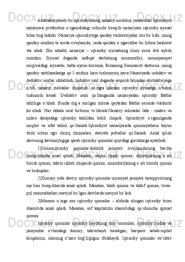 Abstraktsiyalash-bu   iqtisodiyotning   nazariy   modelini   yaratishdir.Iqtisodiyot
nazariyasi   predmetini   o`rganishdagi   uchinchi   bosqich   nazariyani   iqtisodiy   siyosat
bilan bog`lashdir. Nazariya iqtisodiyotga qanday tendentsiyalar xos bo`lishi, uning
qanday omillari ta`sirida rivojlanishi, unda qanday o`zgarishlar bo`lishini bashorat
eta   oladi.   Shu   sababli   nazariya   –   iqtisodiy   siyosatning   ilmiy   asosi   deb   aytish
mumkin.   Siyosat   deganda   nafaqat   davlatning   umummilliy,   umumjamiyat
miqyosidagi siyosatni, balki ayrim korxona, firmaning Seminaroti dasturini, uning
qanday   xatti harakatga  qo`l   urishini   ham   tushunmoq   zarur.Nazariyada   induktiv   va
deduktiv usullar ishlatiladi. Induktiv usul deganda empirik bilimdan abstraktsiyaga
o`tib,   nazariy   xulosalar   chiqarish,   so`ngra   ulardan   iqtisodiy   siyosatga   o`tishni
tushunish   kerak.   Deduktiv   usuli   qo`llanganda   nazariyadan   iqtisodiy   faktlar
tahliliga   o`tiladi.   Bunda   olg`a   surilgan   xulosa   qaytadan   faktlar   asosida   tekshirib
ko`riladi.   Har   ikkala   usul   bir birini   to`ldiradi.Nazariy   xulosalar   ikki   -   makro   va
mikro   darajadagi   iqtisodiy   tahlildan   kelib   chiqadi.   Iqtisodiyot   o`rganilganda
miqdor   va   sifat   tahlili   qo`llanadi.Iqtisodiyot   nazariyasida   qonuniyatlarni   bayon
etish   uchun   egri   chiziq   chizmalari,   statistik   jadvallar   qo`llanadi.   Amal   qilish
davrining davomiyligiga qarab iqtisodiy qonunlar quyidagi guruhlarga ajratiladi:
1)Umumiqtisodiy   qonunlar-kishilik   jamiyati   rivojlanishining   barcha
bosqichlarida   amal   qiladi.   Masalan,   vaqtni   tejash   qonuni,   ehtiyojlarning   o`sib
borish qonuni, takror ishlab chiqarish qonuni, unumdorlikning o`sib borishi qonuni
va boshqalar;
2)Xususiy yoki davriy iqtisodiy qonunlar-insoniyat jamiyati taraqqiyotining
ma`lum   bosqichlarida   amal   qiladi.   Masalan,   talab  qonuni   va  taklif   qonuni,   tovar-
pul munosabatlari mavjud bo`lgan davrlarda mavjud bo`ladi.
3)Maxsus   o`ziga   xos   iqtisodiy   qonunlar   –   alohida   olingan   iqtisodiy   tizim
sharoitida   amal   qiladi.   Masalan,   sof   kapitalizm   sharoitidagi   qo`shimcha   qiymat
qonuni.
Iqtisodiy   qonunlar   iqtisodiy   hayotning   turli   tomonlari,   iqtisodiy   hodisa   va
jarayonlar   o’rtasidagi   doimiy,   takrorlanib   turadigan,   barqaror   sabab-oqibat
aloqalarini,   ularning   o’zaro   bog’liqligini   ifodalaydi.   Iqtisodiy   qonunlar   ob’ektiv 