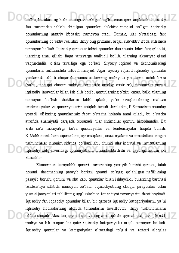 bo’lib,   bu   ularning   kishilar   ongi   va   erkiga   bog’liq   emasligini   anglatadi.   Iqtisodiy
fan   tomonidan   ishlab   chiqilgan   qonunlar   ob’ektiv   mavjud   bo’lgan   iqtisodiy
qonunlarning   nazariy   ifodasini   namoyon   etadi.   Demak,   ular   o’rtasidagi   farq
qonunlarning ob’ektiv reallikni ilmiy ong prizmasi orqali sub’ektiv ifoda etilishida
namoyon bo’ladi .  Iqtisodiy qonunlar tabiat qonunlaridan shunisi bilan farq qiladiki,
ularning   amal   qilishi   faqat   jamiyatga   taalluqli   bo’lib,   ularning   aksariyat   qismi
vaqtinchalik ,   o’tish   tavsifiga   ega   bo’ladi.   Siyosiy   iqtisod   va   ekonomiksdagi
qonunlarni   tushunishda   tafovut   mavjud.   Agar   siyosiy   iqtisod   iqtisodiy   qonunlar
yordamida   ishlab   chiqarish   munosabatlarining   mohiyatli   jihatlarini   ochib   bersa
(ya’ni,   tadqiqot   chuqur   mohiyat   darajasida   amalga   oshirilsa),   ekonomiks   yuzaki
iqtisodiy jarayonlar bilan ish olib borib, qonunlarning o’zini emas,  balki ularning
namoyon   bo’lish   shakllarini   tahlil   qiladi,   ya’ni   rivojlanishning   ma’lum
tendenstiyalari va qonuniyatlarini aniqlab beradi. Jumladan, P.Samuelson shunday
yozadi:   «Bizning   qonunlarimiz   faqat   o’rtacha   holatda   amal   qiladi,   bu   o’rtacha
atrofida   ahamiyatli   darajada   tebranadi ,   ular   ehtimollar   qonuni   hisoblanadi».   Bu
erda   so’z   mohiyatiga   ko’ra   qonuniyatlar   va   tendenstiyalar   haqida   boradi.
K.Makkonnell ham «qonunlar», «prinstiplar», «nazariyalar» va «modellar» singari
tushunchalar   sinonim   sifatida   qo’llanilishi,   chunki   ular   individ   va   institutlarning
iqtisodiy   xulq-atvoridagi   qonuniyatlarni   umumlashtirilishi   va   qayd   qilinishini   aks
ettiradilar. 
Ekonomiks   kamyoblik   qonuni,   samaraning   pasayib   borishi   qonuni,   talab
qonuni,   daromadning   pasayib   borishi   qonuni,   so’nggi   qo’shilgan   naflilikning
pasayib   borishi   qonuni   va   shu   kabi   qonunlar   bilan   ishlaydiki ,   bularning   barchasi
tendenstiya   sifatida   namoyon   bo’ladi.   Iqtisodiyotning   chuqur   jarayonlari   bilan
yuzaki jarayonlari tahlilining uyg’unlashuvi iqtisodiyot nazariyasini faqat boyitadi .
Iqtisodiy   fan   iqtisodiy   qonunlar   bilan   bir   qatorda   iqtisodiy   kategoriyalarni,   ya’ni
iqtisodiy   hodisalarning   alohida   tomonlarini   tavsiflovchi   ilmiy   tushunchalarni
ishlab chiqadi. Masalan, qiymat qonunining amal qilishi qiymat, pul, tovar, kredit,
moliya   va   h.k.   singari   bir   qator   iqtisodiy   kategoriyalar   orqali   namoyon   bo’ladi .
Iqtisodiy   qonunlar   va   kategoriyalar   o’rtasidagi   to’g’ri   va   teskari   aloqalar 