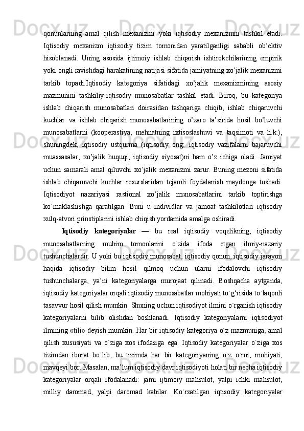 qonunlarning   amal   qilish   mexanizmi   yoki   iqtisodiy   mexanizmni   tashkil   etadi.
Iqtisodiy   mexanizm   iqtisodiy   tizim   tomonidan   yaratilganligi   sababli   ob’ektiv
hisoblanadi.   Uning   asosida   ijtimoiy   ishlab   chiqarish   ishtirokchilarining   empirik
yoki ongli ravishdagi harakatining natijasi sifatida jamiyatning xo’jalik mexanizmi
tarkib   topadi. Iqtisodiy   kategoriya   sifatidagi   xo’jalik   mexanizmining   asosiy
mazmunini   tashkiliy-iqtisodiy   munosabatlar   tashkil   etadi.   Biroq,   bu   kategoriya
ishlab   chiqarish   munosabatlari   doirasidan   tashqariga   chiqib,   ishlab   chiqaruvchi
kuchlar   va   ishlab   chiqarish   munosabatlarining   o’zaro   ta’sirida   hosil   bo’luvchi
munosabatlarni   (kooperastiya,   mehnatning   ixtisoslashuvi   va   taqsimoti   va   h.k.),
shuningdek ,   iqtisodiy   ustqurma   (iqtisodiy   ong;   iqtisodiy   vazifalarni   bajaruvchi
muassasalar;   xo’jalik   huquqi;   iqtisodiy   siyosat)ni   ham   o’z   ichiga   oladi.   Jamiyat
uchun   samarali   amal   qiluvchi   xo’jalik   mexanizmi   zarur.   Buning   mezoni   sifatida
ishlab   chiqaruvchi   kuchlar   resurslaridan   tejamli   foydalanish   maydonga   tushadi.
Iqtisodiyot   nazariyasi   rastional   xo’jalik   munosabatlarini   tarkib   toptirishga
ko’maklashishga   qaratilgan.   Buni   u   individlar   va   jamoat   tashkilotlari   iqtisodiy
xulq-atvori prinstiplarini ishlab chiqish yordamida amalga oshiradi.  
Iqtisodiy   kategoriyalar   —   bu   real   iqtisodiy   voqelikning,   iqtisodiy
munosabatlarning   muhim   tomonlarini   o`zida   ifoda   etgan   ilmiy-nazariy
tushunchalardir. U yoki bu iqtisodiy munosabat, iqtisodiy qonun, iqtisodiy jarayon
haqida   iqtisodiy   bilim   hosil   qilmoq   uchun   ularni   ifodalovchi   iqtisodiy
tushunchalarga,   ya’ni   kategoriyalarga   murojaat   qilinadi.   Boshqacha   aytganda,
iqtisodiy kategoriyalar orqali iqtisodiy munosabatlar mohiyati to`g‘risida to`laqonli
tasavvur hosil qilish mumkin. Shuning uchun iqtisodiyot ilmini o`rganish iqtisodiy
kategoriyalarni   bilib   olishdan   boshlanadi.   Iqtisodiy   kategoriyalarni   iqtisodiyot
ilmining «tili» deyish mumkin. Har bir iqtisodiy kategoriya o`z mazmuniga, amal
qilish   xususiyati   va   o`ziga   xos   ifodasiga   ega.   Iqtisodiy   kategoriyalar   o`ziga   xos
tizimdan   iborat   bo`lib,   bu   tizimda   har   bir   kategoriyaning   o`z   o`rni,   mohiyati,
mavqeyi bor. Masalan, ma’lum iqtisodiy davr iqtisodiyoti holati bir necha iqtisodiy
kategoriyalar   orqali   ifodalanadi:   jami   ijtimoiy   mahsulot,   yalpi   ichki   mahsulot,
milliy   daromad,   yalpi   daromad   kabilar.   Ko`rsatilgan   iqtisodiy   kategoriyalar 