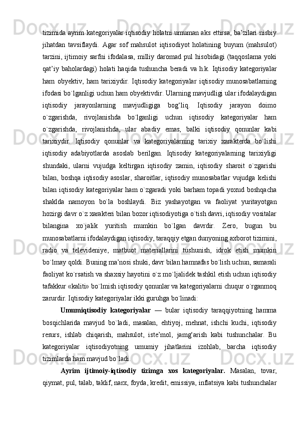 tizimida ayrim kategoriyalar iqtisodiy holatni umuman aks ettirsa, ba’zilari nisbiy
jihatdan   tavsiflaydi.   Agar   sof   mahsulot   iqtisodiyot   holatining   buyum   (mahsulot)
tarzini,   ijtimoiy   sarfni   ifodalasa,   milliy   daromad   pul   hisobidagi   (taqqoslama   yoki
qat’iy   baholardagi)   holati   haqida   tushuncha   beradi   va  h.k.   Iqtisodiy   kategoriyalar
ham   obyektiv,   ham   tarixiydir.   Iqtisodiy   kategoriyalar   iqtisodiy   munosabatlarning
ifodasi bo`lganligi uchun ham obyektivdir. Ularning mavjudligi ular ifodalaydigan
iqtisodiy   jarayonlarning   mavjudligiga   bog‘liq.   Iqtisodiy   jarayon   doimo
o`zgarishda,   rivojlanishda   bo`lganligi   uchun   iqtisodiy   kategoriyalar   ham
o`zgarishda,   rivojlanishda,   ular   abadiy   emas,   balki   iqtisodiy   qonunlar   kabi
tarixiydir.   Iqtisodiy   qonunlar   va   kategoriyalarning   tarixiy   xarakterda   bo`lishi
iqtisodiy   adabiyotlarda   asoslab   berilgan.   Iqtisodiy   kategoriyalarning   tarixiyligi
shundaki,   ularni   vujudga   keltirgan   iqtisodiy   zamin,   iqtisodiy   sharoit   o`zgarishi
bilan,   boshqa   iqtisodiy   asoslar,   sharoitlar,   iqtisodiy   munosabatlar   vujudga   kelishi
bilan iqtisodiy kategoriyalar ham  o`zgaradi  yoki barham topadi  yoxud boshqacha
shaklda   namoyon   bo`la   boshlaydi.   Biz   yashayotgan   va   faoliyat   yuritayotgan
hozirgi davr o`z xarakteri bilan bozor iqtisodiyotiga o`tish davri, iqtisodiy vositalar
bilangina   xo`jalik   yuritish   mumkin   bo`lgan   davrdir.   Zero,   bugun   bu
munosabatlarni ifodalaydigan iqtisodiy, taraqqiy etgan dunyoning axborot tizimini,
radio   va   televideniye,   matbuot   materiallarini   tushunish,   idrok   etish   mumkin
bo`lmay qoldi. Buning ma’nosi shuki, davr bilan hamnafas bo`lish uchun, samarali
faoliyat ko`rsatish va shaxsiy hayotini o`z mo`ljalidek tashkil etish uchun iqtisodiy
tafakkur «kaliti» bo`lmish iqtisodiy qonunlar va kategoriyalarni chuqur o`rganmoq
zarurdir. Iqtisodiy kategoriyalar ikki guruhga bo`linadi:
Umumiqtisodiy   kategoriyalar   —   bular   iqtisodiy   taraqqiyotning   hamma
bosqichlarida   mavjud   bo`ladi,   masalan,   ehtiyoj,   mehnat,   ishchi   kuchi,   iqtisodiy
resurs,   ishlab   chiqarish,   mahsulot,   iste’mol,   jamg‘arish   kabi   tushunchalar.   Bu
kategoriyalar   iqtisodiyotning   umumiy   jihatlarini   izohlab,   barcha   iqtisodiy
tizimlarda ham mavjud bo`ladi. 
Ayrim   ijtimoiy-iqtisodiy   tizimga   xos   kategoriyalar.   Masalan,   tovar,
qiymat, pul, talab, taklif, narx, foyda, kredit, emissiya, inflatsiya kabi tushunchalar 