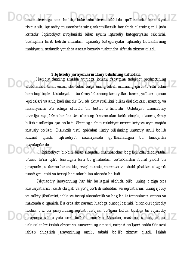 bozor   tizimiga   xos   bo`lib,   bular   shu   tizim   tahlilida   qo`llaniladi.   Iqtisodiyot
rivojlanib,   iqtisodiy   munosabatlarning   takomillashib   borishida   ularning   roli   juda
kattadir.   Iqtisodiyot   rivojlanishi   bilan   ayrim   iqtisodiy   kategoriyalar   eskirishi,
boshqalari   kirib   kelishi   mumkin.   Iqtisodiy   kategoriyalar   iqtisodiy   hodisalarning
mohiyatini tushunib yetishda asosiy bazaviy tushuncha sifatida xizmat qiladi.
2.Iqtisodiy jarayonlarni ilmiy bilishning uslublari
Haqiqiy   fanning   amalda   vujudga   kelishi   faqatgina   tadqiqot   predmetining
shakllanishi   bilan   emas,   shu   bilan   birga   uning  bilish   usulining   qaror   to`ishi   bilan
ham bog`liqdir. Uslubiyat — bu ilmiy bilishning tamoyillari tizimi, yo`llari, qonun
-qoidalari va aniq hadislaridir. Bu ob`ektiv reallikni bilish dialektikasi, mantiqi va
nazariyasini   o`z   ichiga   oluvchi   bir   butun   ta`limotdir.   Uslubiyat   umumilmiy
tavsifga   ega,   lekin   har   bir   fan   o`zining   `redmetidan   kelib   chiqib,   o`zining   ilmiy
bilish usullariga ega bo`ladi. Shuning uchun uslubiyat umumilmiy va ayni vaqtda
xususiy   bo`ladi.   Dialektik   usul   qoidalari   ilmiy   bilishning   umumiy   usuli   bo`lib
xizmat   qiladi.   Iqtisodiyot   nazariyasida   qo`llaniladigan   bu   tamoyillar
quyidagilardir: 
  1)Iqtisodiyot   bir-biri   bilan   aloqada,   chambarchas   bog`liqlikda,   ziddiyatda,
o`zaro   ta`sir   qilib   turadigan   turli   bo`g`inlardan,   bo`laklardan   iborat   yaxlit   bir
jarayonki,   u   doimo   harakatda,   rivojlanishda,   mazmun   va   shakl   jihatdan   o`zgarib
turadigan ichki va tashqi hodisalar bilan aloqada bo`ladi.
2)Iqtisodiy   jarayonning   har   bir   bo`lagini   alohida   olib,   uning   o`ziga   xos
xususiyatlarini, kelib chiqish va yo`q bo`lish sabablari va oqibatlarini, uning ijobiy
va salbiy jihatlarini, ichki va tashqi aloqadorlik va bog`liqlik tomonlarini zamon va
makonda o`rganish. Bu erda shu narsani hisobga olmoq lozimki, biron-bir iqtisodiy
hodisa   o`zi   bir   jarayonning   oqibati,   natijasi   bo`lgani   holda,   boshqa   bir   iqtisodiy
jarayonga   sabab   yoki   omil   bo`lishi   mumkin.   Masalan,   mashina,   stanok,   asbob-
uskunalar bir ishlab chiqarish jarayonining oqibati, natijasi bo`lgani holda ikkinchi
ishlab   chiqarish   jarayonining   omili,   sababi   bo`lib   xizmat   qiladi.   Ishlab 