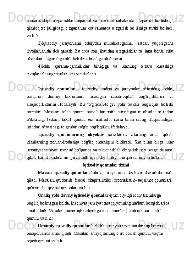 chiqarishdagi   o`zgarishlar   taqsimot   va   iste`mol   sohalarida   o`zgarish   bo`lishiga,
qishloq  xo`jaligidagi   o`zgarishlar   esa  sanoatda  o`zgarish  bo`lishiga  turtki  bo`ladi,
va h. k.
3)Iqtisodiy   jarayonlarni   oddiydan   murakkabgacha,   `astdan   yuqorigacha
rivojlanishida   deb   qarash.   Bu   erda   son   jihatidan   o`zgarishlar   to``lana   borib,   sifat
jihatidan o`zgarishga olib kelishini hisobga olish zarur.
4)Ichki   qarama-qarshiliklar   birligiga   va   ularning   o`zaro   kurashiga
rivojlanishning manbai deb yondashish. 
Iqtisodiy   qonunlar   -   iqtisodiy   hodisa   va   jarayonlar   o'rtasidagi   ichki,
barqaror,   doimiy   takrorlanib   turadigan   sabab-oqibat   bog'liqliklarini   va
aloqadorliklarini   ifodalaydi.   Bu   to'g'ridan-to'g'ri   yoki   teskari   bog'liqlik   bo'lishi
mumkin.   Masalan,   talab   qonuni   narx   bilan   sotib   olinadigan   m   ahsulot   m   iqdori
o'rtasidagi   teskari,   taklif   qonuni   esa   mahsulot   narxi   bilan   uning   chiqariladigan
miqdori o'rtasidagi to'g'ridan-to'g'ri bog'liqlikni ifodalaydi .
Iqtisodiy   qonunlarning   obyektiv   xarakteri.   Ularning   amal   qilishi
kishilarning   xohish-irodasiga   bog'liq   emasligini   bildiradi.   Shu   bilan   birga,   ular
insoniyat jamiyati mavjud bo'lganda va takror ishlab chiqarish ro'y berganda amal
qiladi hamda kishilarning maqsadli iqtisodiy faoliyati orqali namoyon bo'ladi.
Iqtisodiy qonunlar tizimi
Maxsus iqtisodiy qonunlar -alohida olingan iqtisodiy tizim sharoitida amal 
qiladi. Masalan, quldorlik, feodal, «kapitalistik», «sotsialistik» taqsimot qonunlari, 
qo'shimcha qiymat qonunlari va h.k.
Oraliq yoki davriy iqtisodiy qonunlar -ijtim oiy-iqtisodiy tizimlarga 
bog'liq bo'lmagan holda, insoniyat jam iyat taraqqiyotining ma'lum bosqichlarida 
amal qiladi. Masalan, bozor iqtisodiyotiga xos qonunlar (talab qonuni, taklif 
qonuni va h.k.)
Umumiy iqtisodiy qonunlar -kishilik jam iyati rivojlanishining barcha 
bosqichlarida amal qiladi. Masalan, ehtiyojlarning o'sib borish qonuni, vaqtni 
tejash qonuni va h.k. 