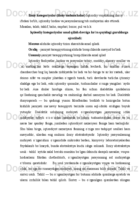 Ilmiy kategoriyalar (ilmiy tushunchalar)   Iqtisodiy voqelikning ilm iy 
ifodasi bo'lib, iqtisodiy hodisa va jarayonlarning tub mohiyatini aks ettiradi. 
Masalan, talab, taklif, baho, raqobat, bozor, pul va h.k.
Iqtisodiy kategoriyalar amal qilish davriga ko'ra quyidagi guruhlarga
ajratiladi:
Maxsus -alohida iqtisodiy tizim sharoitida amal qiladi .
Oraliq  - jamiyat taraqqiyotining alohida bosqichlarida mavjud bo'ladi.
Umumiy -jamiyat taraqqiyotining bosqichlarida amal qilad
Iqtisodiy faoliyatlar, hodisa va jarayonlar tabiiy, moddiy, shaxsiy omillar va
`ul   mablag`lari   kabi   omillarga   tayangan   holda   kechadi,   bu   omillar   o`zaro
chambarchas bog`liq hamda ziddiyatda bo`ladi va bir-biriga ta`sir ko`rsatadi, ular
doimo   sifat   va   miqdor   jihatdan   o`zgarib   turadi,   turli   davrlarda   turlicha   ijtimoiy
shaklga ega bo`ladi, eski  iqtisodiy qonunlar, tushunchalar  o`rniga yangilari  `aydo
bo`ladi.   Ana   shular   hisobga   olinsa,   bu   fan   uchun   dialektika   qoidalarini
qo`llashning   qanchalik   zarurligi   va   muhimligi   darhol   namoyon   bo`ladi.   Dialektik
dunyoqarash   —   bu   qadimgi   yunon   falsafasidan   boshlab   to   hozirgacha   butun
kishilik   jamiyati   ma`naviy   taraqqiyoti   tarixida   inson   aql-idroki   erishgan   buyuk
yutuqdir.   Dialektik   uslubning   mohiyati   o`rganilayotgan   jarayonning   ichki
ziddiyatlar   tufayli   o`z-o`zidan   harakatda   bo`lishini   tushuntirishdan   iborat   va   bu
narsa   har   qanday   fanga,   jumladan   iqtisodiyot   nazariyasi   faniga   ham   taaluqlidir.
Shu   bilan   birga,   iqtisodiyot   nazariyasi   fanining   o`ziga   xos   tadqiqot   usullari   ham
mavjuddir,   ulardan   eng   muhimi   ilmiy   abstrakstiyadir.   Iqtisodiy   jarayonlarning
mohiyati   o`zgarishini   o`rganishda   mikrosko`lardan,   kimyoviy   laboratoriyalardan
foydalanib   bo`lmaydi,  bunda  abstrakstiya  kuchi  ishga   solinadi.  Ilmiy  abstrakstiya
usuli - tahlil `aytida xalal berishi mumkin bo`lgan ikkinchi darajali narsalar, voqea-
hodisalarni   fikrdan   chetlashtirib,   o`rganilayotgan   jarayonning   asl   mohiyatiga
e`tiborni   qaratishdir.         Bu   usul   yordamida   o`rganilayotgan   voqea   va   hodisaning
ichki, ko`zga ko`rinmaydigan mohiyati, uning asl mazmuni bilib olinadi. Tahlil va
sintez usuli. Tahlil — bu o`rganilayotgan bir butunni alohida qismlarga ajratish va
ularni   izchillik   bilan   tahlil   qilish.   Sintez   –   bu   o`rganilgan   qismlardan   olingan 