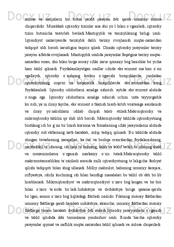 xulosa   va   natijalarni   bir   butun   yaxlit   jarayon   deb   qarab   umumiy   xulosa
chiqarishdir. Murakkab iqtisodiy tizimlar  ana shu yo`l bilan o`rganiladi, iqtisodiy
tizim   butunicha   tasvirlab   beriladi.Mantiqiylik   va   tarixiylikning   birligi   usuli.
Iqtisodiyot   nazariyasida   tarixiylik   dalili   tarixiy   rivojlanish   nuqtai-nazaridan
tadqiqot   olib   borish   zarurligini   taqozo   qiladi.   Chunki   iqtisodiy   jarayonlar   tarixiy
jarayon sifatida rivojlanadi. Mantiqiylik usulida jarayonlar faqatgina tarixiy nuqtai-
nazardan emas, shu bilan birga asosiy  ichki  zarur qonuniy bog`lanishlar  bo`yicha
ham   tahlil   qilinadi.   Foydalanilayotgan   usullar   ichida   eks`eriment   ma`lum   o`rin
egallaydi,   iqtisodiy   o`sishning   keskin   o`zgarishi   bosqichlarida,   jumladan
iqtisodiyotning   inqiroz   va   beqarorlik   bosqichlarida   eks`erimentdan   keng
foydalaniladi.   Iqtisodiy   islohotlarni   amalga   oshirish   `aytida   eks`eriment   alohida
o`ringa   ega.   Iqtisodiy   islohotlarni   amalga   oshirish   uchun   `uxta   tayyorgarlik
ko`rish, ya`ni ilmiy tajriba, eks`eriment o`tkazish hisob-kitob vositasiga asoslanish
va   ilmiy   yo`nalishlarni   ishlab   chiqish   talab   etiladi.Makroiqtisodiy   va
mikroiqtisodiy tahlilni qo`shib olib borish. Mikroiqtisodiy tahlilda iqtisodiyotning
boshlang`ich bo`g`ini bo`lmish korxona va firmalarning ichki jarayonlarini alohida
iqtisodiy   sub`ektlarning   xatti-harakati,   xulqi   tadqiq   qilinadi.   Bu   tahlilda   alohida
olingan   tovarlarning   xarajatlari,   ka`ital   va   boshqa   resurslardan   foydalanishning,
narxtashkil to`ishining, ish haqi to`lashning, talab va taklif tarkib to`ishining shakl
va   mexanizmlarini   o`rganish   markaziy   o`rin   tutadi.Makroiqtisodiy   tahlil
makromutanosiblikni  ta`minlash  asosida  milli   iqtisodiyotning  to`laligicha  faoliyat
qilishi  tadqiqoti   bilan shug`ullanadi.  Milliy  mahsulot,  bahoning umumiy darajasi,
inflyastiya,   ishchi   kuchining   ish   bilan   bandligi   masalalari   bu   tahlil   ob`ekti   bo`lib
hisoblanadi.   Mikroiqtisodiyot   va   makroiqtisodiyot   o`zaro   bog`langan   va   bir-biri
bilan   o`zaro   ta`sirda   bo`ladi.Indukstiya   va   dedukstiya   biriga   qarama-qarshi
bo`lgan, ammo o`zaro bog`liqlikdagi fikrlash usulidir. Fikrning xususiy faktlardan
umumiy faktlarga qarab harakati indukstiya, aksincha, umumiy faktlardan xususiy
faktlarga   tomon   harakati   dedukstiya   deb   ataladi.Iqtisodiy   jararyonlarni   o`rganish
va   tahlil   qilishda   ikki   tomonlama   yondoshuv   usuli.   Bunda   barcha   iqtisodiy
jarayonlar qiymat va naflilik nuqtai nazaridan tahlil qilinadi va xulosa chiqariladi. 