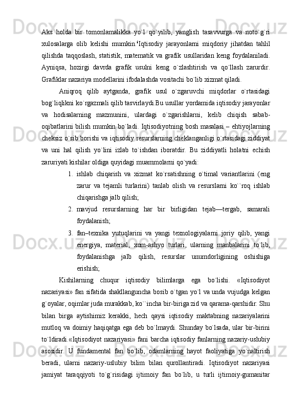 Aks   holda   bir   tomonlamalikka   yo`l   qo`yilib,   yanglish   tasavvurga   va   noto`g`ri
xulosalarga   olib   kelishi   mumkin. 6
Iqtisodiy   jarayonlarni   miqdoriy   jihatdan   tahlil
qilishda   taqqoslash,   statistik,   matematik   va   grafik   usullaridan   keng   foydalaniladi.
Ayniqsa,   hozirgi   davrda   grafik   usulni   keng   o`zlashtirish   va   qo`llash   zarurdir.
Grafiklar nazariya modellarini ifodalashda vositachi bo`lib xizmat qiladi. 
Aniqroq   qilib   aytganda,   grafik   usul   o`zgaruvchi   miqdorlar   o`rtasidagi
bog`liqlikni ko`rgazmali qilib tasvirlaydi.Bu usullar yordamida iqtisodiy jarayonlar
va   hodisalarning   mazmunini,   ulardagi   o`zgarishlarni,   kelib   chiqish   sabab-
oqibatlarini bilish mumkin bo`ladi. Iqtisodiyotning bosh masalasi – ehtiyojlarning
cheksiz o`sib borishi va iqtisodiy resurslarning cheklanganligi o`rtasidagi ziddiyat
va   uni   hal   qilish   yo`lini   izlab   to`ishdan   iboratdir.   Bu   ziddiyatli   holatni   echish
zaruriyati kishilar oldiga quyidagi muammolarni qo`yadi:
1. ishlab   chiqarish   va   xizmat   ko`rsatishning   o`timal   variantlarini   (eng
zarur   va   tejamli   turlarini)   tanlab   olish   va   resurslarni   ko``roq   ishlab
chiqarishga jalb qilish;
2. mavjud   resurslarning   har   bir   birligidan   tejab—tergab,   samarali
foydalanish;
3. fan–texnika   yutuqlarini   va   yangi   texnologiyalarni   joriy   qilib,   yangi
energiya,   material,   xom-ashyo   turlari,   ularning   manbalarini   to`lib,
foydalanishga   jalb   qilish,   resurslar   unumdorligining   oshishiga
erishish;
Kishilarning   chuqur   iqtisodiy   bilimlarga   ega   bo`lishi.   «Iqtisodiyot
nazariyasi» fan sifatida shakllanguncha bosib o`tgan yo`l va unda vujudga kelgan
g`oyalar, oqimlar juda murakkab, ko``incha bir-biriga zid va qarama-qarshidir. Shu
bilan   birga   aytishimiz   kerakki,   hech   qaysi   iqtisodiy   maktabning   nazariyalarini
mutloq va doimiy haqiqatga ega deb bo`lmaydi. Shunday bo`lsada, ular bir-birini
to`ldiradi.«Iqtisodiyot nazariyasi» fani barcha iqtisodiy fanlarning nazariy-uslubiy
asosidir.   U   fundamental   fan   bo`lib,   odamlarning   hayot   faoliyatiga   yo`naltirish
beradi,   ularni   nazariy-uslubiy   bilim   bilan   qurollantiradi.   Iqtisodiyot   nazariyasi
jamiyat   taraqqiyoti   to`g`risidagi   ijtimoiy   fan   bo`lib,   u   turli   ijtimoiy-gumanitar