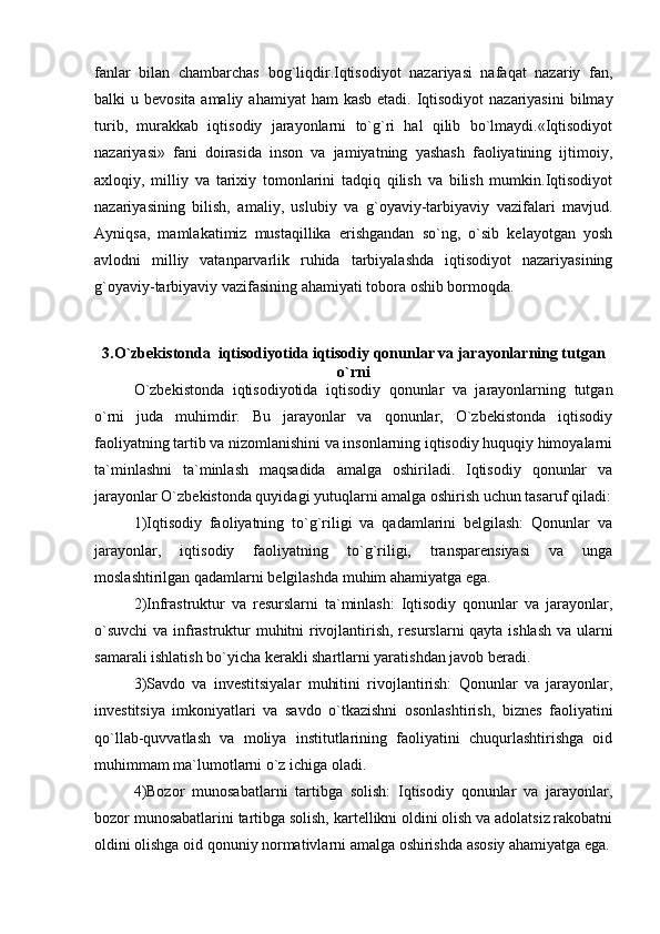 fanlar   bilan   chambarchas   bog`liqdir.Iqtisodiyot   nazariyasi   nafaqat   nazariy   fan,
balki  u bevosita amaliy  ahamiyat  ham  kasb  etadi. Iqtisodiyot  nazariyasini  bilmay
turib,   murakkab   iqtisodiy   jarayonlarni   to`g`ri   hal   qilib   bo`lmaydi.«Iqtisodiyot
nazariyasi»   fani   doirasida   inson   va   jamiyatning   yashash   faoliyatining   ijtimoiy,
axloqiy,   milliy   va   tarixiy   tomonlarini   tadqiq   qilish   va   bilish   mumkin.Iqtisodiyot
nazariyasining   bilish,   amaliy,   uslubiy   va   g`oyaviy-tarbiyaviy   vazifalari   mavjud.
Ayniqsa,   mamlakatimiz   mustaqillika   erishgandan   so`ng,   o`sib   kelayotgan   yosh
avlodni   milliy   vatanparvarlik   ruhida   tarbiyalashda   iqtisodiyot   nazariyasining
g`oyaviy-tarbiyaviy vazifasining ahamiyati tobora oshib bormoqda.
3.O`zbekistonda  iqtisodiyotida iqtisodiy qonunlar va jarayonlarning tutgan
o`rni
O`zbekistonda   iqtisodiyotida   iqtisodiy   qonunlar   va   jarayonlarning   tutgan
o`rni   juda   muhimdir.   Bu   jarayonlar   va   qonunlar,   O`zbekistonda   iqtisodiy
faoliyatning tartib va nizomlanishini va insonlarning iqtisodiy huquqiy himoyalarni
ta`minlashni   ta`minlash   maqsadida   amalga   oshiriladi.   Iqtisodiy   qonunlar   va
jarayonlar O`zbekistonda quyidagi yutuqlarni amalga oshirish uchun tasaruf qiladi:
1)Iqtisodiy   faoliyatning   to`g`riligi   va   qadamlarini   belgilash:   Qonunlar   va
jarayonlar,   iqtisodiy   faoliyatning   to`g`riligi,   transparensiyasi   va   unga
moslashtirilgan qadamlarni belgilashda muhim ahamiyatga ega.
2)Infrastruktur   va   resurslarni   ta`minlash:   Iqtisodiy   qonunlar   va   jarayonlar,
o`suvchi  va infrastruktur muhitni rivojlantirish, resurslarni qayta ishlash va ularni
samarali ishlatish bo`yicha kerakli shartlarni yaratishdan javob beradi.
3)Savdo   va   investitsiyalar   muhitini   rivojlantirish:   Qonunlar   va   jarayonlar,
investitsiya   imkoniyatlari   va   savdo   o`tkazishni   osonlashtirish,   biznes   faoliyatini
qo`llab-quvvatlash   va   moliya   institutlarining   faoliyatini   chuqurlashtirishga   oid
muhimmam ma`lumotlarni o`z ichiga oladi.
4)Bozor   munosabatlarni   tartibga   solish:   Iqtisodiy   qonunlar   va   jarayonlar,
bozor munosabatlarini tartibga solish, kartellikni oldini olish va adolatsiz rakobatni
oldini olishga oid qonuniy normativlarni amalga oshirishda asosiy ahamiyatga ega. 