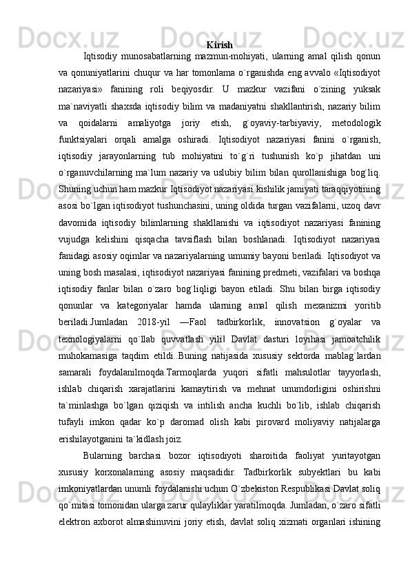 Kirish
Iqtisodiy   munosabatlarning   mazmun-mohiyati,   ularning   amal   qilish   qonun
va qonuniyatlarini  chuqur   va har   tomonlama  o`rganishda   eng avvalo  «Iqtisodiyot
nazariyasi»   fanining   roli   b е qiyosdir.   U   mazkur   vazifani   o`zining   yuksak
ma`naviyatli   shaxsda   iqtisodiy   bilim   va   madaniyatni   shakllantirish,   nazariy   bilim
va   qoidalarni   amaliyotga   joriy   etish,   g`oyaviy-tarbiyaviy,   m е todologik
funktsiyalari   orqali   amalga   oshiradi.   Iqtisodiyot   nazariyasi   fanini   o`rganish,
iqtisodiy   jarayonlarning   tub   mohiyatini   to`g`ri   tushunish   ko`p   jihatdan   uni
o`rganuvchilarning ma`lum  nazariy  va uslubiy  bilim  bilan  qurollanishiga   bog`liq.
Shuning uchun ham mazkur Iqtisodiyot nazariyasi kishilik jamiyati taraqqiyotining
asosi bo`lgan iqtisodiyot tushunchasini, uning oldida turgan vazifalarni, uzoq davr
davomida   iqtisodiy   bilimlarning   shakllanishi   va   iqtisodiyot   nazariyasi   fanining
vujudga   k е lishini   qisqacha   tavsiflash   bilan   boshlanadi.   Iqtisodiyot   nazariyasi
fanidagi asosiy oqimlar va nazariyalarning umumiy bayoni b е riladi. Iqtisodiyot va
uning bosh masalasi, iqtisodiyot nazariyasi fanining pr е dm е ti, vazifalari va boshqa
iqtisodiy   fanlar   bilan   o`zaro   bog`liqligi   bayon   etiladi.   Shu   bilan   birga   iqtisodiy
qonunlar   va   kat е goriyalar   hamda   ularning   amal   qilish   m е xanizmi   yoritib
b е riladi.Jumladan   2018-yil   ―Faol   tadbirkorlik,   innovatsion   g`oyalar   va
texnologiyalarni   qo`llab   quvvatlash   yili   Davlat   dasturi   loyihasi   jamoatchilik‖
muhokamasiga   taqdim   etildi..Buning   natijasida   xususiy   sektorda   mablag`lardan
samarali   foydalanilmoqda.Tarmoqlarda   yuqori   sifatli   mahsulotlar   tayyorlash,
ishlab   chiqarish   xarajatlarini   kamaytirish   va   mehnat   unumdorligini   oshirishni
ta`minlashga   bo`lgan   qiziqish   va   intilish   ancha   kuchli   bo`lib,   ishlab   chiqarish
tufayli   imkon   qadar   ko`p   daromad   olish   kabi   pirovard   moliyaviy   natijalarga
erishilayotganini ta`kidlash joiz. 
Bularning   barchasi   bozor   iqtisodiyoti   sharoitida   faoliyat   yuritayotgan
xususiy   korxonalarning   asosiy   maqsadidir.   Tadbirkorlik   subyektlari   bu   kabi
imkoniyatlardan unumli foydalanishi uchun O`zbekiston Respublikasi Davlat soliq
qo`mitasi tomonidan ularga zarur qulayliklar yaratilmoqda. Jumladan, o`zaro sifatli
elektron axborot  almashinuvini  joriy etish,  davlat  soliq xizmati  organlari  ishining 