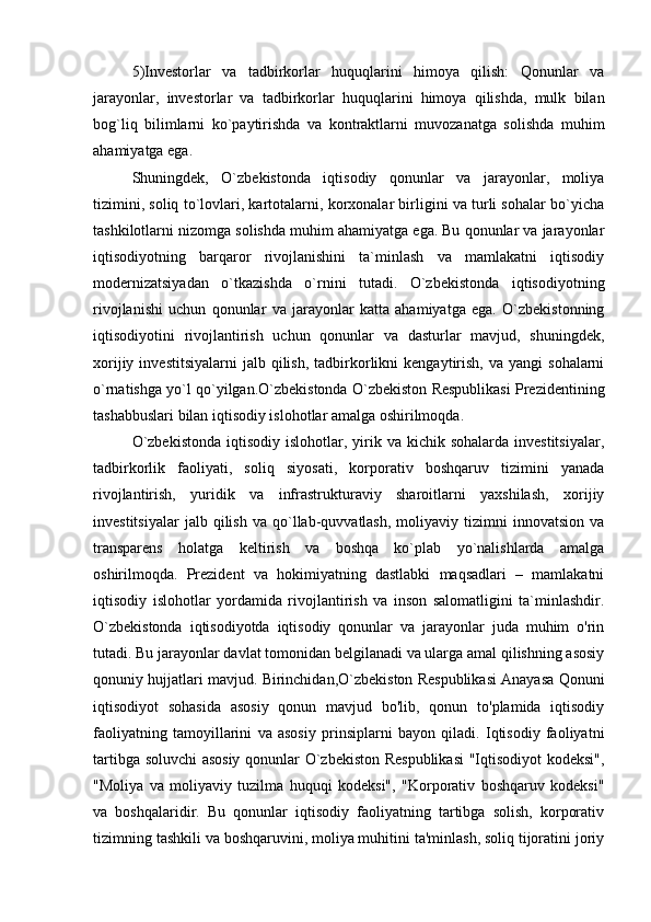 5)Investorlar   va   tadbirkorlar   huquqlarini   himoya   qilish:   Qonunlar   va
jarayonlar,   investorlar   va   tadbirkorlar   huquqlarini   himoya   qilishda,   mulk   bilan
bog`liq   bilimlarni   ko`paytirishda   va   kontraktlarni   muvozanatga   solishda   muhim
ahamiyatga ega.
Shuningdek,   O`zbekistonda   iqtisodiy   qonunlar   va   jarayonlar,   moliya
tizimini, soliq to`lovlari, kartotalarni, korxonalar birligini va turli sohalar bo`yicha
tashkilotlarni nizomga solishda muhim ahamiyatga ega. Bu qonunlar va jarayonlar
iqtisodiyotning   barqaror   rivojlanishini   ta`minlash   va   mamlakatni   iqtisodiy
modernizatsiyadan   o`tkazishda   o`rnini   tutadi.   O`zbekistonda   iqtisodiyotning
rivojlanishi   uchun   qonunlar   va   jarayonlar   katta   ahamiyatga   ega.   O`zbekistonning
iqtisodiyotini   rivojlantirish   uchun   qonunlar   va   dasturlar   mavjud,   shuningdek,
xorijiy  investitsiyalarni   jalb  qilish,   tadbirkorlikni   kengaytirish,   va  yangi  sohalarni
o`rnatishga yo`l qo`yilgan.O`zbekistonda O`zbekiston Respublikasi Prezidentining
tashabbuslari bilan iqtisodiy islohotlar amalga oshirilmoqda. 
O`zbekistonda   iqtisodiy islohotlar,  yirik  va kichik  sohalarda  investitsiyalar,
tadbirkorlik   faoliyati,   soliq   siyosati,   korporativ   boshqaruv   tizimini   yanada
rivojlantirish,   yuridik   va   infrastrukturaviy   sharoitlarni   yaxshilash,   xorijiy
investitsiyalar   jalb  qilish   va   qo`llab-quvvatlash,   moliyaviy  tizimni   innovatsion   va
transparens   holatga   keltirish   va   boshqa   ko`plab   yo`nalishlarda   amalga
oshirilmoqda.   Prezident   va   hokimiyatning   dastlabki   maqsadlari   –   mamlakatni
iqtisodiy   islohotlar   yordamida   rivojlantirish   va   inson   salomatligini   ta`minlashdir.
O`zbekistonda   iqtisodiyotda   iqtisodiy   qonunlar   va   jarayonlar   juda   muhim   o'rin
tutadi. Bu jarayonlar davlat tomonidan belgilanadi va ularga amal qilishning asosiy
qonuniy hujjatlari mavjud. Birinchidan,O`zbekiston Respublikasi Anayasa Qonuni
iqtisodiyot   sohasida   asosiy   qonun   mavjud   bo'lib,   qonun   to'plamida   iqtisodiy
faoliyatning   tamoyillarini   va   asosiy   prinsiplarni   bayon   qiladi.   Iqtisodiy   faoliyatni
tartibga soluvchi asosiy qonunlar O`zbekiston Respublikasi  "Iqtisodiyot kodeksi",
"Moliya   va   moliyaviy   tuzilma   huquqi   kodeksi",   "Korporativ   boshqaruv   kodeksi"
va   boshqalaridir.   Bu   qonunlar   iqtisodiy   faoliyatning   tartibga   solish,   korporativ
tizimning tashkili va boshqaruvini, moliya muhitini ta'minlash, soliq tijoratini joriy 