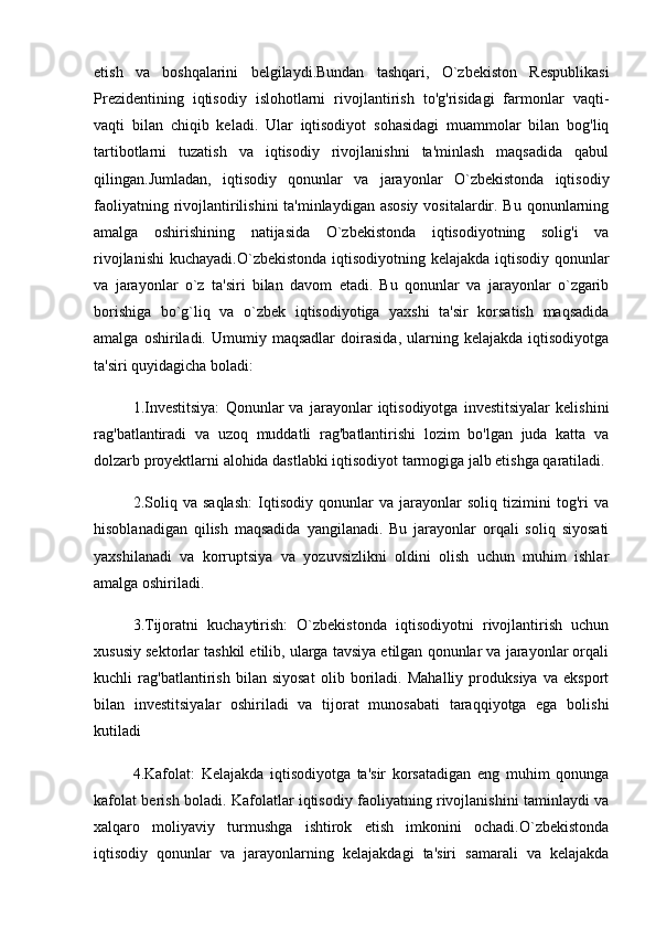 etish   va   boshqalarini   belgilaydi.Bundan   tashqari,   O`zbekiston   Respublikasi
Prezidentining   iqtisodiy   islohotlarni   rivojlantirish   to'g'risidagi   farmonlar   vaqti-
vaqti   bilan   chiqib   keladi.   Ular   iqtisodiyot   sohasidagi   muammolar   bilan   bog'liq
tartibotlarni   tuzatish   va   iqtisodiy   rivojlanishni   ta'minlash   maqsadida   qabul
qilingan.Jumladan,   iqtisodiy   qonunlar   va   jarayonlar   O`zbekistonda   iqtisodiy
faoliyatning rivojlantirilishini ta'minlaydigan asosiy  vositalardir. Bu qonunlarning
amalga   oshirishining   natijasida   O`zbekistonda   iqtisodiyotning   solig'i   va
rivojlanishi  kuchayadi.O`zbekistonda iqtisodiyotning kelajakda iqtisodiy qonunlar
va   jarayonlar   o`z   ta'siri   bilan   davom   etadi.   Bu   qonunlar   va   jarayonlar   o`zgarib
borishiga   bo`g`liq   va   o`zbek   iqtisodiyotiga   yaxshi   ta'sir   korsatish   maqsadida
amalga   oshiriladi.   Umumiy  maqsadlar   doirasida,   ularning  kelajakda   iqtisodiyotga
ta'siri quyidagicha boladi:
1.Investitsiya:   Qonunlar   va   jarayonlar   iqtisodiyotga   investitsiyalar   kelishini
rag'batlantiradi   va   uzoq   muddatli   rag'batlantirishi   lozim   bo'lgan   juda   katta   va
dolzarb proyektlarni alohida dastlabki iqtisodiyot tarmogiga jalb etishga qaratiladi.
2.Soliq   va   saqlash:   Iqtisodiy   qonunlar   va   jarayonlar   soliq   tizimini   tog'ri   va
hisoblanadigan   qilish   maqsadida   yangilanadi.   Bu   jarayonlar   orqali   soliq   siyosati
yaxshilanadi   va   korruptsiya   va   yozuvsizlikni   oldini   olish   uchun   muhim   ishlar
amalga oshiriladi.
3.Tijoratni   kuchaytirish:   O`zbekistonda   iqtisodiyotni   rivojlantirish   uchun
xususiy sektorlar tashkil etilib, ularga tavsiya etilgan qonunlar va jarayonlar orqali
kuchli   rag'batlantirish   bilan   siyosat   olib   boriladi.   Mahalliy   produksiya   va   eksport
bilan   investitsiyalar   oshiriladi   va   tijorat   munosabati   taraqqiyotga   ega   bolishi
kutiladi
4.Kafolat:   Kelajakda   iqtisodiyotga   ta'sir   korsatadigan   eng   muhim   qonunga
kafolat berish boladi. Kafolatlar iqtisodiy faoliyatning rivojlanishini taminlaydi va
xalqaro   moliyaviy   turmushga   ishtirok   etish   imkonini   ochadi.O`zbekistonda
iqtisodiy   qonunlar   va   jarayonlarning   kelajakdagi   ta'siri   samarali   va   kelajakda 