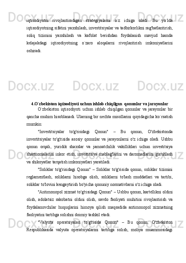 iqtisodiyotni   rivojlantiradigan   strategiyalarni   o`z   ichiga   oladi.   Bu   yo`lda
iqtisodiyotning sifatini yaxshilash, investitsiyalar va tadbirkorlikni rag'batlantirish,
soliq   tizimini   yaxshilash   va   kafolat   berishdan   foydalanish   mavjud   hamda
kelajakdagi   iqtisodiyotning   o`zaro   aloqalarni   rivojlantirish   imkoniyatlarini
oshiradi.
4.O`zbekiston iqtisodiyoti uchun ishlab chiqilgan  qonunlar va jarayonlar
O`zbekiston   iqtisodiyoti   uchun   ishlab   chiqilgan   qonunlar   va   jarayonlar   bir
qancha muhim hisoblanadi. Ularning bir nechta misollarini quyidagicha ko`rsatish
mumkin:
"Investitsiyalar   to'g'risidagi   Qonun"   –   Bu   qonun,   O'zbekistonda
investitsiyalar   to'g'risida   asosiy   qonunlar   va   jarayonlarni   o'z   ichiga   oladi.   Ushbu
qonun   orqali,   yuridik   shaxslar   va   jamoatchilik   vakilliklari   uchun   investitsiya
shartnomalarini   inkor   etish,   investitsiya   mablag'larini   va   daromadlarini   guruhlash
va shikoyatlar tarqatish imkoniyatlari yaratiladi.
"Soliklar   to'g'risidagi   Qonun"   –   Soliklar   to'g'risida   qonun,   soliklar   tizimini
reglamentlash,   soliklarni   hisobga   olish,   soliklarni   to'lash   muddatlari   va   tartibi,
soliklar to'lovini kengaytirish bo'yicha qonuniy normativlarni o'z ichiga oladi.
"Antimonopol xizmat to'g'risidagi Qonun" – Ushbu qonun, kartellikni oldini
olish,   adolatsiz   rakobatni   oldini   olish,   savdo   faoliyati   muhitini   rivojlantirish   va
foydalanuvchilar   huquqlarini   himoya   qilish   maqsadida   antimonopol   xizmatning
faoliyatini tartibga solishni doimiy tashkil etadi.
"Valyuta   operatsiyalari   to'g'risida   Qonun"   –   Bu   qonun,   O'zbekiston
Respublikasida   valyuta   operatsiyalarini   tartibga   solish,   moliya   muammosidagi 