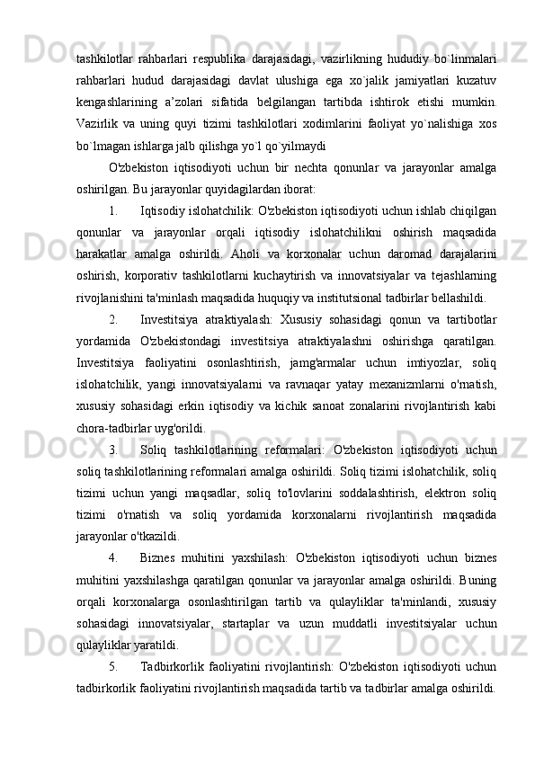 tashkilotlar   rahbarlari   respublika   darajasidagi,   vazirlikning   hududiy   bo`linmalari
rahbarlari   hudud   darajasidagi   davlat   ulushiga   ega   xo`jalik   jamiyatlari   kuzatuv
kengashlarining   a’zolari   sifatida   belgilangan   tartibda   ishtirok   etishi   mumkin .
Vazirlik   va   uning   quyi   tizimi   tashkilotlari   xodimlarini   faoliyat   yo`nalishiga   xos
bo`lmagan ishlarga jalb qilishga yo`l qo`yilmaydi
O'zbekiston   iqtisodiyoti   uchun   bir   nechta   qonunlar   va   jarayonlar   amalga
oshirilgan. Bu jarayonlar quyidagilardan iborat:
1. Iqtisodiy islohatchilik: O'zbekiston iqtisodiyoti uchun ishlab chiqilgan
qonunlar   va   jarayonlar   orqali   iqtisodiy   islohatchilikni   oshirish   maqsadida
harakatlar   amalga   oshirildi.   Aholi   va   korxonalar   uchun   daromad   darajalarini
oshirish,   korporativ   tashkilotlarni   kuchaytirish   va   innovatsiyalar   va   tejashlarning
rivojlanishini ta'minlash maqsadida huquqiy va institutsional tadbirlar bellashildi.
2. Investitsiya   atraktiyalash:   Xususiy   sohasidagi   qonun   va   tartibotlar
yordamida   O'zbekistondagi   investitsiya   atraktiyalashni   oshirishga   qaratilgan.
Investitsiya   faoliyatini   osonlashtirish,   jamg'armalar   uchun   imtiyozlar,   soliq
islohatchilik,   yangi   innovatsiyalarni   va   ravnaqar   yatay   mexanizmlarni   o'rnatish,
xususiy   sohasidagi   erkin   iqtisodiy   va   kichik   sanoat   zonalarini   rivojlantirish   kabi
chora-tadbirlar uyg'orildi.
3. Soliq   tashkilotlarining   reformalari:   O'zbekiston   iqtisodiyoti   uchun
soliq tashkilotlarining reformalari amalga oshirildi. Soliq tizimi islohatchilik, soliq
tizimi   uchun   yangi   maqsadlar,   soliq   to'lovlarini   soddalashtirish,   elektron   soliq
tizimi   o'rnatish   va   soliq   yordamida   korxonalarni   rivojlantirish   maqsadida
jarayonlar o'tkazildi.
4. Biznes   muhitini   yaxshilash:   O'zbekiston   iqtisodiyoti   uchun   biznes
muhitini   yaxshilashga   qaratilgan   qonunlar   va   jarayonlar   amalga   oshirildi.   Buning
orqali   korxonalarga   osonlashtirilgan   tartib   va   qulayliklar   ta'minlandi,   xususiy
sohasidagi   innovatsiyalar,   startaplar   va   uzun   muddatli   investitsiyalar   uchun
qulayliklar yaratildi.
5. Tadbirkorlik   faoliyatini   rivojlantirish:   O'zbekiston   iqtisodiyoti   uchun
tadbirkorlik faoliyatini rivojlantirish maqsadida tartib va tadbirlar amalga oshirildi. 