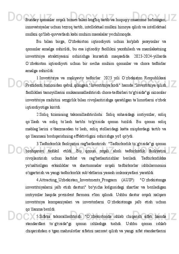 Bunday qonunlar orqali biznes bilan bog'liq tartib va huquqiy muammo bo'lmagan,
innovatsiyalar uchun tezroq tartib, intellektual mulkni himoya qilish va intellektual
mulkni qo'llab-quvvatlash kabi muhim masalalar yechilmoqda.
Bu   bilan   birga,   O'zbekiston   iqtisodiyoti   uchun   ko'plab   jarayonlar   va
qonunlar   amalga   oshirildi,   bu   esa   iqtisodiy   faollikni   yaxshilash   va   mamlakatning
investitsiya   atraktiyasini   oshirishga   kursatish   maqsadida.   2023-2024-yillarda
O`zbekiston   iqtisodiyoti   uchun   bir   necha   muhim   qonunlar   va   chora   tadbirlar
amalga oshirildi:  
1.Investitsiya   va   moliyaviy   tadbirlar:   2023   yili   O`zbekiston   Respublikasi
Prezidenti tomonidan qabul qilingan "Investitsiya kodi" hamda "Investitsiya qilish
faolliklari tamoyillarini mukammallashtirish chora-tadbirlari to'g'risida"gi nizomlar
investitsiya muhitini sezgirlik bilan rivojlantirishga qaratilgan ta`limotlarni o'zbek
iqtisodiyotiga kiritdi.
2.Soliq   tizimining   takomillashtirilishi:   Soliq   sohasidagi   imtiyozlar,   soliq
qo`llash   va   soliq   to`lash   tartibi   to'g'risida   qonun   tuzildi.   Bu   qonun   soliq
mablag`larini   o`tkazmasdan   to`lash,   soliq   stollaridagi   katta   miqdordagi   tartib   va
qo`llanmani boshqarishning effektivligini oshirishga yo'l qo'ydi.
3.Tadbirkorlik faoliyatini rag'batlantirish: "Tadbirkorlik to`g'risida"gi qonun
boshqaruvi   tashkil   etildi.   Bu   qonun   orqali   aholi   tadbirkorlik   faoliyatini
rivojlantirish   uchun   kafolat   va   rag'batlantirishlar   beriladi.   Tadbirkorlikka
yo'naltirilgan   erkinliklar   va   shartnomalar   orqali   tadbirkorlar   ishbilarmonini
o'zgartirish va yangi tadbirkorlik sub'ektlarini yasash imkoniyatlari yaratildi.
4.Attracting_Uzbekistan_Investments_Program   (AUIP):   "O`zbekistonga
investitsiyalarni   jalb   etish   dasturi"   bo'yicha   kelgusidagi   shartlar   va   beriladigan
imtiyozlar   haqida   prezident   farmoni   e'lon   qilindi.   Ushbu   dastur   orqali   xalqaro
investitsiya   kompaniyalari   va   investorlarni   O`zbekistonga   jalb   etish   uchun
qo`llanma berildi.
5.Sifatni   takomillashtirish:   "O`zbekistonda   ishlab   chiqarish   sifati   hamda
standardlari   to`g'risida"gi   qonun   ishlashga   tushdi.   Ushbu   qonun   ishlab
chiqarishdan o`tgan mahsulotlar sifatini nazorat qilish va yangi sifat standartlarini 