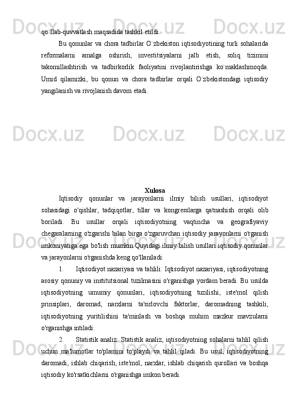 qo`llab-quvvatlash maqsadida tashkil etildi.
Bu qonunlar va chora tadbirlar O`zbekiston iqtisodiyotining turli sohalarida
reformalarni   amalga   oshirish,   investitsiyalarni   jalb   etish,   soliq   tizimini
takomillashtirish   va   tadbirkorlik   faoliyatini   rivojlantirishga   ko`maklashmoqda.
Umid   qilamizki,   bu   qonun   va   chora   tadbirlar   orqali   O`zbekistondagi   iqtisodiy
yangilanish va rivojlanish davom etadi.
Xulosa
Iqtisodiy   qonunlar   va   jarayonlarni   ilmiy   bilish   usullari,   iqtisodiyot
sohasidagi   o'qishlar,   tadqiqotlar,   tillar   va   kongresslarga   qatnashish   orqali   olib
boriladi.   Bu   usullar   orqali   iqtisodiyotning   vaqtincha   va   geografiyaviy
chegaralarning o'zgarishi bilan birga o'zgaruvchan iqtisodiy jarayonlarni o'rganish
imkoniyatiga ega bo'lish mumkin.Quyidagi ilmiy bilish usullari iqtisodiy qonunlar
va jarayonlarni o'rganishda keng qo'llaniladi:
1. Iqtisodiyot nazariyasi va tahlili: Iqtisodiyot nazariyasi, iqtisodiyotning
asosiy qonuniy va institutsional tuzilmasini o'rganishga yordam beradi. Bu usulda
iqtisodiyotning   umumiy   qonunlari,   iqtisodiyotning   tuzilishi,   iste'mol   qilish
prinsiplari,   daromad,   narxlarni   ta'sirlovchi   faktorlar,   daromadning   tashkili,
iqtisodiyotning   yuritilishini   ta'minlash   va   boshqa   muhim   mazkur   mavzularni
o'rganishga intiladi.
2. Statistik analiz:  Statistik  analiz,  iqtisodiyotning  sohalarni   tahlil  qilish
uchun   ma'lumotlar   to'plamini   to'playdi   va   tahlil   qiladi.   Bu   usul,   iqtisodiyotning
daromadi,   ishlab   chiqarish,   iste'mol,   narxlar,   ishlab   chiqarish   qurollari   va   boshqa
iqtisodiy ko'rsatkichlarni o'rganishga imkon beradi. 