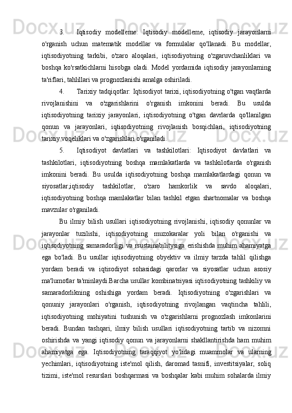 3. Iqtisodiy   modelleme:   Iqtisodiy   modelleme,   iqtisodiy   jarayonlarni
o'rganish   uchun   matematik   modellar   va   formulalar   qo'llanadi.   Bu   modellar,
iqtisodiyotning   tarkibi,   o'zaro   aloqalari,   iqtisodiyotning   o'zgaruvchanliklari   va
boshqa   ko'rsatkichlarni   hisobga   oladi.   Model   yordamida   iqtisodiy   jarayonlarning
ta'riflari, tahlillari va prognozlanishi amalga oshiriladi.
4. Tarixiy tadqiqotlar: Iqtisodiyot tarixi, iqtisodiyotning o'tgan vaqtlarda
rivojlanishini   va   o'zgarishlarini   o'rganish   imkonini   beradi.   Bu   usulda
iqtisodiyotning   tarixiy   jarayonlari,   iqtisodiyotning   o'tgan   davrlarda   qo'llanilgan
qonun   va   jarayonlari,   iqtisodiyotning   rivojlanish   bosqichlari,   iqtisodiyotning
tarixiy voqeliklari va o'zgarishlari o'rganiladi.
5. Iqtisodiyot   davlatlari   va   tashkilotlari:   Iqtisodiyot   davlatlari   va
tashkilotlari,   iqtisodiyotning   boshqa   mamlakatlarda   va   tashkilotlarda   o'rganish
imkonini   beradi.   Bu   usulda   iqtisodiyotning   boshqa   mamlakatlardagi   qonun   va
siyosatlar,iqtisodiy   tashkilotlar,   o'zaro   hamkorlik   va   savdo   aloqalari,
iqtisodiyotning   boshqa   mamlakatlar   bilan   tashkil   etgan   shartnomalar   va   boshqa
mavzular o'rganiladi.
Bu   ilmiy   bilish   usullari   iqtisodiyotning   rivojlanishi,   iqtisodiy   qonunlar   va
jarayonlar   tuzilishi,   iqtisodiyotning   muzokaralar   yoli   bilan   o'rganishi   va
iqtisodiyotning samaradorligi   va rsustainabilitysiga   erishishda  muhim  ahamiyatga
ega   bo'ladi.   Bu   usullar   iqtisodiyotning   obyektiv   va   ilmiy   tarzda   tahlil   qilishga
yordam   beradi   va   iqtisodiyot   sohasidagi   qarorlar   va   siyosatlar   uchun   asosiy
ma'lumotlar ta'minlaydi.Barcha usullar kombinatsiyasi iqtisodiyotning tashkiliy va
samaradorlikning   oshishiga   yordam   beradi.   Iqtisodiyotning   o'zgarishlari   va
qonuniy   jarayonlari   o'rganish,   iqtisodiyotning   rivojlangan   vaqtincha   tahlili,
iqtisodiyotning   mohiyatini   tushunish   va   o'zgarishlarni   prognozlash   imkonlarini
beradi.   Bundan   tashqari,   ilmiy   bilish   usullari   iqtisodiyotning   tartib   va   nizomni
oshirishda   va   yangi   iqtisodiy   qonun   va   jarayonlarni   shakllantirishda   ham   muhim
ahamiyatga   ega.   Iqtisodiyotning   taraqqiyot   yo'lidagi   muammolar   va   ularning
yechimlari,   iqtisodiyotning   iste'mol   qilish,   daromad   tasnifi,   investitsiyalar,   soliq
tizimi,   iste'mol   resurslari   boshqarmasi   va   boshqalar   kabi   muhim   sohalarda   ilmiy 