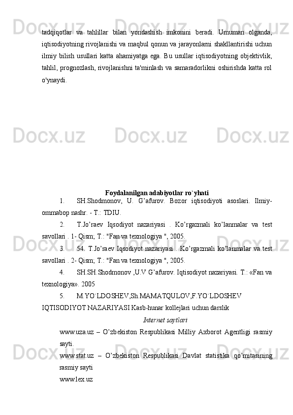 tadqiqotlar   va   tahlillar   bilan   yondashish   imkonini   beradi.   Umuman   olganda,
iqtisodiyotning rivojlanishi va maqbul qonun va jarayonlarni shakllantirishi uchun
ilmiy   bilish   usullari   katta   ahamiyatga   ega.   Bu   usullar   iqtisodiyotning   objektivlik,
tahlil, prognozlash, rivojlanishni  ta'minlash va samaradorlikni oshirishda katta rol
o'ynaydi.
Foydalanilgan adabiyotlar ro`yhati
1. SH.Shodmonov,   U.   G’afurov.   Bozor   iqtisodiyoti   asoslari.   Ilmiy-
ommabop nashr. - T.: TDIU. 
2. T.Jo’raev   Iqsodiyot   nazariyasi   .   Ko’rgazmali   ko’lanmalar   va   test
savollari . 1- Qism; T.: "Fan va texnologiya ", 2005. 
3. 54.   T.Jo’raev   Iqsodiyot   nazariyasi   .   Ko’rgazmali   ko’lanmalar   va   test
savollari . 2- Qism; T.: "Fan va texnologiya ", 2005. 
4. SH.SH.Shodmonov ,U.V G’afurov. Iqtisodiyot nazariyasi. T.: «Fan va
texnologiya».  2005
5. M.YO`LDOSHEV,Sh.MAMATQULOV,F.YO`LDOSHEV
IQTISODIYOT NAZARIYASI Kasb-hunar kollejlari uchun darslik
Internet saytlari
www.uza.uz   –   O’zb е kiston   R е spublikasi   Milliy   Axborot   Ag е ntligi   rasmiy
sayti. 
www.stat.uz   –   O’zb е kiston   R е spublikasi   Davlat   statistika   qo’mitasining
rasmiy sayti
www.lex.uz 