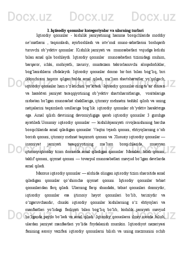 1.Iqtisodiy qonunlar kategoriyalar va ularning turlari
Iqtisodiy   qonunlar   -   kishilik   jamiyatining   hamma   bosqichlarida   moddiy
ne matlarni   ,   taqsimlash,   ayirboshlash   va   iste mol   muno-sabatlarini   boshqaribʼ ʼ
turuvchi   ob yektiv   qonunlar.   Kishilik   jamiyati   va     munosabatlari   vujudga   kelishi	
ʼ
bilan   amal   qila   boshlaydi.   Iqtisodiy   qonunlar     munosabatlari   tizimidagi   muhim,
barqaror,   ichki,   mohiyatli,   zaruriy,   muntazam   takrorlanuvchi   aloqadorliklar,
bog lanishlarni   ifodalaydi.   Iqtisodiy   qonunlar   doimo   bir-biri   bilan   bog liq,   biri	
ʻ ʻ
ikkinchisini   taqozo   qilgan   holda   amal   qiladi,   ma lum   shartsharoitlar   yo qolgach,	
ʼ ʻ
iqtisodiy qonunlar ham o z kuchini yo krtadi. Iqtisodiy qonunlar ning ta sir doirasi	
ʻ ʻ ʼ
va   harakteri   jamiyat   taraqqiyotining   ob yektiv   shartsharoitlariga,     vositalariga	
ʼ
nisbatan bo lgan munosabat  shakllariga, ijtimoiy mehnatni tashkil qilish va uning	
ʻ
natijalarini   taqsimlash   usullariga   bog lik.   iqtisodiy   qonunlar   ob yektiv   harakterga	
ʻ ʼ
ega.   Amal   qilish   davrining   davomiyligiga   qarab   iqtisodiy   qonunlar   3   guruhga
ajratiladi:Umumiy   iqtisodiy   qonunlar   —   kishilikjamiyati   rivojlanishining   barcha
bosqichlarida  amal  qiladigan  qonunlar.  Vaqtni  tejash   qonuni,  ehtiyojlarning  o sib	
ʻ
borish qonuni, ijtimoiy mehnat taqsimoti qonuni va  Xususiy iqtisodiy qonunlar —
insoniyat   jamiyati   taraqqiyotining   ma lum   bosqichlarida,   muayyan	
ʼ
ijtimoiyiqtisodiy   tizim   doirasida   amal   qiladigan   qonunlar.   Masalan,   talab   qonuni,
taklif qonuni, qiymat qonuni — tovarpul munosabatlari mavjud bo lgan davrlarda	
ʻ
amal qiladi. 
Maxsus iqtisodiy qonunlar — alohida olingan iqtisodiy tizim sharoitida amal
qiladigan   qonunlar   qo shimcha   qiymat   qonuni.   Iqtisodiy   qonunlar   tabiat	
ʻ
qonunlaridan   farq   qiladi.   Ularning   farqi   shundaki,   tabiat   qonunlari   doimiydir,
iqtisodiy   qonunlar   esa   ijtimoiy   hayot   qonunlari   bo lib,   tarixiydir   va	
ʻ
o zgaruvchandir,   chunki   iqtisodiy   qonunlar   kishilarning   o z   ehtiyojlari   va	
ʻ ʻ
manfaatlari   yo lidagi   faoliyati   bilan   bog liq   bo lib,   kishilik   jamiyati   mavjud	
ʻ ʻ ʻ
bo lganda   paydo  bo ladi  va   amal   qiladi.  Iqtisodiy  qonunlarni  ilmiy  asosda  bilish,	
ʻ ʻ
ulardan   jamiyat   manfaatlari   yo lida   foydalanish   mumkin.   Iqtisodiyot   nazariyasi	
ʻ
fanining   asosiy   vazifasi   iqtisodiy   qonunlarni   bilish   va   uning   mazmunini   ochib 