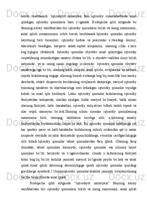 berish   hisoblanadi.   Iqtisodiyot   nazariyasi   fani   iqtisodiy   munosabatlarda   amal
qiladigan   iqtisodiy   qonunlarni   ham   o`rganadi.   Boshqacha   qilib   aytganda   bu
fanining asosiy vazifalaridan biri iqtisodiy qonunlarni bilish va uning mazmunini,
amal   qilish   mexanizimini   ochib   berish   hisoblanadi.Iqtisodiy   qonunlar   iqtisodiy
hayotning   turli   tomonlari,   iqtisodiy   hodisa   va   jarayonlar   o`rtasidagi   doimiy,
takrorlanib   turadigan,   barqaror   sabab-oqibat   aloqalarini,   ularning   ichki   o`zaro
bog`liqligini   ifodalaydi.   Iqtisodiy   qonunlar   obyektiv   amal   qilayotgan   iqtisodiy
voqealikning umumlashgan nazariy ifodasi bo`lib, u obyektv reallikni ilmiy bilish
natijasidir,   ya`ni   uning   inson   ongidagi   in`ikosidir.   Iqtisodiy   qonunlar   obyektv
xarakterga ega bo`lib, ularning kelib chiqishi, amal qilishi, rivojlanishi va barham
topishi kishilarning ongiga, ularning hoxish irodasiga bog`liq emas.Ma`lum tarixiy
davrlarda, ishlab chiqaruvchi kuchlarning rivojlanish darajasiga,  mavjud iqtisodiy
tizimning   xarakteri   va   shartsharoitiga   mos   keladigan   iqtisodiy   qonunlar   vujudga
keladi   va   amal   qila   boshlaydi.   Lekin   iqtisodiy   qonunlar   kishilarning   iqtisodiy
faoliyatidan   tashqarida,   ulardan   ajralgan   holda   mavjud   bo`lmaydi,   balki   aynan
ularning   faoliyati,   hatti   -harakatlari,   iqtisodiy   xulq-atvori   tufayli   tarkib   topadi   va
ular   orqali   namoyon   bo`ladi.Shuning   uchun   insonlar   iqtisodiy   qonunlarning
mazmunini   bilib,   ularning,   talablarini   hisobga   olib,   o`zlarining   amaliy
faoliyatlarida   foydalanishlari   lozim   bo`ladi.   Bu   iqtisodiy   qonunlar   talablariga   zid
har   qanday   qaror   va   hatti-harakatlar   kishilarning   xohish   irodasidan   qat`iy   nazar
muqarrar   ravishda   xo`jalik   faoliyatida   qiyinchiliklarga,   resurslar   isrofgarchiligiga
olib   keladi.Iqtisodiy   qonunlar   tabiat   qonunlaridan   farq   qiladi.   Ularning   farqi
shundaki,   tabiat   qonunlari   doimiydir,   iqtisodiy   qonunlar   esa   ijtimoiy   hayot
qonunlari   bo`lib,   tarixiydir   va   o`zgaruvchandir,   chunki   u   kishilarning   faoliyati
bilan   bog`liq   bo`lib   kishilik   jamiyati   mavjud   bo`lganda   paydo   bo`ladi   va   amal
qiladi.Amal   qilish   davrining   davomiyligiga   qarab   iqtisodiy   qonunlar   quyidagi
guruhlarga   ajratiladi:1.Umumiqtisodiy   qonunlar-kishilik   jamiyati   rivojlanishining
barcha bosqichlarida amal qiladi. 
Boshqacha   qilib   aytganda   “Iqtisodiyot   nazariyasi”   fanining   asosiy
vazifalaridan   biri   iqtisodiy   qonunlarni   bilish   va   uning   mazmunini,   amal   qilish 