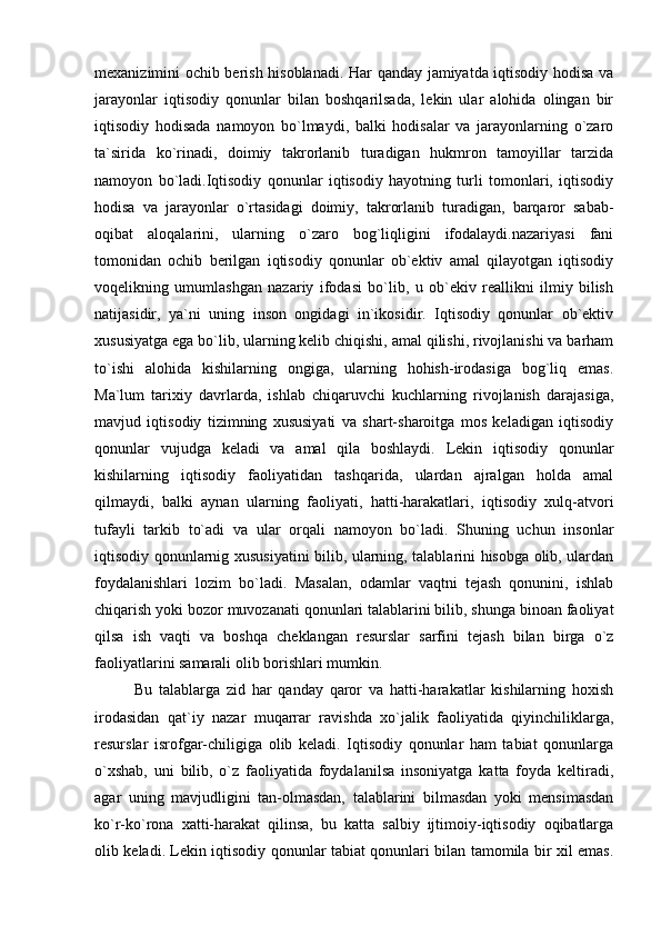 mexanizimini ochib berish hisoblanadi. Har qanday jamiyatda iqtisodiy hodisa va
jarayonlar   iqtisodiy   qonunlar   bilan   boshqarilsada,   lekin   ular   alohida   olingan   bir
iqtisodiy   hodisada   namoyon   bo`lmaydi,   balki   hodisalar   va   jarayonlarning   o`zaro
ta`sirida   ko`rinadi,   doimiy   takrorlanib   turadigan   hukmron   tamoyillar   tarzida
namoyon   bo`ladi.Iqtisodiy   qonunlar   iqtisodiy   hayotning   turli   tomonlari,   iqtisodiy
hodisa   va   jarayonlar   o`rtasidagi   doimiy,   takrorlanib   turadigan,   barqaror   sabab-
oqibat   aloqalarini,   ularning   o`zaro   bog`liqligini   ifodalaydi.nazariyasi   fani
tomonidan   ochib   berilgan   iqtisodiy   qonunlar   ob`ektiv   amal   qilayotgan   iqtisodiy
voqelikning   umumlashgan   nazariy   ifodasi   bo`lib,   u   ob`ekiv   reallikni   ilmiy   bilish
natijasidir,   ya`ni   uning   inson   ongidagi   in`ikosidir.   Iqtisodiy   qonunlar   ob`ektiv
xususiyatga ega bo`lib, ularning kelib chiqishi, amal qilishi, rivojlanishi va barham
to`ishi   alohida   kishilarning   ongiga,   ularning   hohish-irodasiga   bog`liq   emas.
Ma`lum   tarixiy   davrlarda,   ishlab   chiqaruvchi   kuchlarning   rivojlanish   darajasiga,
mavjud   iqtisodiy   tizimning   xususiyati   va   shart-sharoitga   mos   keladigan   iqtisodiy
qonunlar   vujudga   keladi   va   amal   qila   boshlaydi.   Lekin   iqtisodiy   qonunlar
kishilarning   iqtisodiy   faoliyatidan   tashqarida,   ulardan   ajralgan   holda   amal
qilmaydi,   balki   aynan   ularning   faoliyati,   hatti-harakatlari,   iqtisodiy   xulq-atvori
tufayli   tarkib   to`adi   va   ular   orqali   namoyon   bo`ladi.   Shuning   uchun   insonlar
iqtisodiy qonunlarnig xususiyatini bilib, ularning, talablarini hisobga olib, ulardan
foydalanishlari   lozim   bo`ladi.   Masalan,   odamlar   vaqtni   tejash   qonunini,   ishlab
chiqarish yoki bozor muvozanati qonunlari talablarini bilib, shunga binoan faoliyat
qilsa   ish   vaqti   va   boshqa   cheklangan   resurslar   sarfini   tejash   bilan   birga   o`z
faoliyatlarini samarali olib borishlari mumkin. 
Bu   talablarga   zid   har   qanday   qaror   va   hatti-harakatlar   kishilarning   hoxish
irodasidan   qat`iy   nazar   muqarrar   ravishda   xo`jalik   faoliyatida   qiyinchiliklarga,
resurslar   isrofgar-chiligiga   olib   keladi.   Iqtisodiy   qonunlar   ham   tabiat   qonunlarga
o`xshab,   uni   bilib,   o`z   faoliyatida   foydalanilsa   insoniyatga   katta   foyda   keltiradi,
agar   uning   mavjudligini   tan-olmasdan,   talablarini   bilmasdan   yoki   mensimasdan
ko`r-ko`rona   xatti-harakat   qilinsa,   bu   katta   salbiy   ijtimoiy-iqtisodiy   oqibatlarga
olib keladi. Lekin iqtisodiy qonunlar tabiat qonunlari bilan tamomila bir xil emas. 