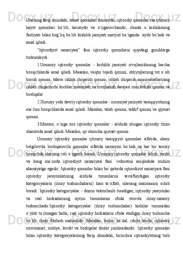 Ularning farqi shundaki, tabiat qonunlari doimiydir, iqtisodiy qonunlar esa ijtimoiy
hayot   qonunlari   bo`lib,   tarixiydir   va   o`zgaruvchandir,   chunki   u   kishilarning
faoliyati  bilan bog`liq bo`lib kishilik jamiyati mavjud bo`lganda `aydo bo`ladi va
amal qiladi. 
“Iqtisodiyot   nazariyasi”   fani   iqtisodiy   qonunlarni   quyidagi   guruhlarga
turkumlaydi:
1.Umumiy   iqtisodiy   qonunlar   -   kishilik   jamiyati   rivojlanishining   barcha
bosqichlarida   amal   qiladi.   Masalan,   vaqtni   tejash   qonuni,   ehtiyojlarning   tez   o`sib
borish   qonuni,   takror   ishlab   chiqarish   qonuni,   ishlab   chiqarish   munosabatlarining
ishlab chiqaruvchi kuchlar xususiyati va rivojlanish darajasi mos kelishi qonuni va
boshqalar. 
2.Xususiy yoki davriy iqtisodiy qonunlar - insoniyat jamiyati taraqqiyotining
ma`lum bosqichlarida amal qiladi. Masalan, talab qonuni, taklif qonuni va qiymat
qonuni.
3.Maxsus,   o`ziga   xos   iqtisodiy   qonunlar   -   alohida   olingan   iqtisodiy   tizim
sharoitida amal qiladi. Masalan, qo`shimcha qiymat qonuni. 
Umumiy   iqtisodiy   qonunlar   ijtimoiy   taraqqiyot   qonunlari   sifatida,   ularni
belgilovchi   boshqaruvchi   qonunlar   sifatida   namoyon   bo`ladi   va   har   bir   tarixiy
bosqichda ularning roli o`zgarib boradi. Umumiy iqtisodiy qonunlar bilish, yaxlit
va   keng   ma`noda   iqtisodiyot   nazariyasi   fani   `redmetini   aniqlashda   muhim
ahamiyatga egadir. Iqtisodiy qonunlar bilan bir qatorda iqtisodiyot nazariyasi fani
iqtisodiy   jarayonlarining   alohida   tomonlarini   tavsiflaydigan   iqtisodiy
kategoriyalarni   (ilmiy   tushunchalarni)   ham   ta`riflab,   ularning   mazmunini   ochib
beradi.   Iqtisodiy   kategoriyalar   -   doimo   takrorlanib   turadigan,   iqtisodiy   jarayonlar
va   real   hodisalarning   ayrim   tomonlarini   ifoda   etuvchi   ilmiy-nazariy
tushunchadir.Iqtisodiy   kategoriyalar   (ilmiy   tushunchalar)   kishilar   tomonidan
o`ylab  to`ilmagan  balki,  real   iqtisodiy  hodisalarni  ifoda  etadigan  ilmiy  tushuncha
bo`lib,   ilmiy   fikrlash   mahsulidir.   Masalan,   bozor,   ka`ital,   ishchi   kuchi,   iqtisodiy
muvozanat,   moliya,   kredit   va   boshqalar   shular   jumlasidandir.   Iqtisodiy   qonunlar
bilan   iqtisodiy   kategoriyalarning   farqi   shundaki,   birinchisi   iqtisodiyotning   turli 