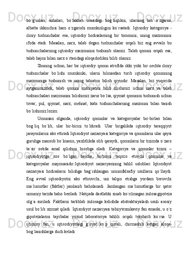 bo`g`inlari,   sohalari,   bo`laklari   orasidagi   bog`liqlikni,   ularning   biri   o`zgarsa,
albatta   ikkinchisi   ham   o`zgarishi   mumkinligini   ko`rsatadi.   Iqtisodiy   kategoriya   -
ilmiy   tushunchalar   esa,   iqtisodiy   hodisalarning   bir   tomonini,   uning   mazmunini
ifoda   etadi.   Masalan,   narx,   talab   degan   tushunchalar   orqali   biz   eng   avvalo   bu
tushunchalarning   iqtisodiy   mazmunini   tushunib   olamiz.   Talab   qonuni   orqali   esa,
talab hajmi bilan narx o`rtasidagi aloqadorlikni bilib olamiz.
Shuning   uchun,   har   bir   iqtisodiy   qonun   atrofida   ikki   yoki   bir   nechta   ilmiy
tushunchalar   bo`lishi   mumkinki,   ularni   bilmasdan   turib   iqtisodiy   qonunning
mazmuniga   tushunish   va   uning   tabiatini   bilish   qiyindir.   Masalan,   biz   yuqorida
aytganimizdek,   talab   qonuni   mohiyatini   bilib   olishimiz   uchun   narx   va   talab
tushunchalari mazmunini bilishimiz zarur bo`lsa, qiymat qonunini tushunish uchun
tovar,   pul,   qiymat,   narx,   mehnat,   kabi   tushunchalarning   mazmuni   bilan   tanish
bo`lishimiz lozim. 
Umuman   olganda,   iqtisodiy   qonunlar   va   kategoriyalar   bir-birlari   bilan
bog`liq   bo`lib,   ular   bir-birini   to`ldiradi.   Ular   birgalikda   iqtisodiy   taraqqiyot
jarayonlarini aks ettiradi.Iqtisodiyot nazariyasi kategoriya va qonunlarni ular qaysi
guruhga mansub bo`lmasin, yaxlitlikda olib qaraydi, qonunlarni bir tizimda o`zaro
ta`sir   ostida   amal   qilishini   hisobga   oladi.   Kategoriya   va   qonunlar   tizimi   –
iqtisodiyotga   xos   bo`lgan   barcha,   bir birini   taqozo   etuvchi   qonunlar   va
kategoriyalar   majmuasidir.Iqtisodiyot   nazariyasining   tahlil   uslublari   Iqtisodiyot
nazariyasi   hodisalarni   bilishga   bag`ishlangan   umumfalsafiy   usullarni   qo`llaydi.
Eng   avval   iqtisodiyotni   aks   ettiruvchi,   uni   talqin   etishga   yordam   beruvchi
ma`lumotlar   (faktlar)   jamlanib   baholanadi.   Jamlangan   ma`lumotlarga   bir   qator
umumiy tarzda baho beriladi. Natijada dastlabki sinab ko`rilmagan xulosa gipoteza
olg`a   suriladi.   Faktlarni   tartiblab   xulosaga   kelishda   abstraktsiyalash   usuli   asosiy
usul bo`lib xizmat qiladi. Iqtisodiyot nazariyasi tabiiy texnikaviy fan emaski, u o`z
gipotezalarini   tajribalar   yoxud   laboratoriya   tahlili   orqali   tekshirib   ko`rsa.   U
ijtimoiy   fan,   u   iqtisodiyotdagi   g`oyat   ko`p   qirrali,   chirmashib   ketgan   aloqa -
bog`lanishlarga duch keladi.  