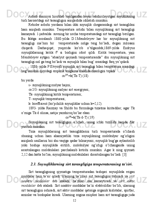 Аsbоb   dоimiysi   hisоblаb   tоpilgаndаn   kеyin   tеkshirilаyotgаn   suyuklikning
turli hаrоrаtdаgi sirt tаrаngligini аniqlаshdа ishlаtish mumkin.  
Rebider   asbobi   yordami   bilan   ikki   suyuqlik   chegarasidagi   sirt   taranglikni
ham   aniqlash   mumkin.   Temperatura   ortishi   bilan   suyuqlikning   sirt   tarangligi
kamayadi. 1-jadvalda  suvning bir necha temperaturadagi sirt tarangligi berilgan.
Bu   faktga   asoslanib   1860-yilda   D.I.Mendeleyev   har   bir   suyuqlikning   sirt
tarangligi   ma’lum   bir     temperaturada   nolga   teng   bo’ladi,   degan   xulosani
chiqardi.   Darhaqiqat,   yuqorida   ko’rib   o’tilgandek,1869-yilda   Endryus
suyuqliklarning   kritik   t 0
  si   borligini   isbot   qildi.   Kritik   temperatura,   yani
Mendeleyev   aytgan   “absalyut   qaynash   temperaturasida”   shu   suyuqlikning   sirt
tarangligi nol ga teng bo’ladi va suyuqlik bilan bug’ orasidagi farq yo’qoladi. 
1886- yilda P.Etvyosh suyuqlik sirt tarangligi bilan temperatura orasidagi
bog’lanishni quyidagi emperik tenglama shaklida ekanligini topadi
                                      συ 2/3 
=k(Tk-T) (18)
bu yerda 
υ- suyuqlikning molyar hajmi; 
συ2/3- suyuqlikning molyar sirt energiyasi; 
Tk- suyuqlikning kritik temperaturasi; 
T- suyuqlik temperaturasi; 
k- koeffisient (ko’pchilik suyuqliklar uchun k=2,12).
1893-   yilda   Ramzay   va   Shilds   bu   formulaga   tuzatma   kiritadilar;   agar   Tk
o’rniga Tk-6 olinsa, natija yaxshiroq bo’lar ekan:
                                          συ 2/3
=k(Tk-6-T) (19)
Suyuqlikning   sirt   tarangligini   o’lchab,   uning   ichki   tuzilishi   haqida   fikr
yuritish mumkin.
Toza   suyuqliklarning   sirt   tarangliklarini   turli   temperaturada   o’lchash
shuning   uchun   ham   ahamiyatliki   toza   suyuqlikning   molekulyar   og’irligini
aniqlash usullarini biz shu vaqtga qadar bilmaymiz; suyuqlik bug’ga aylantirilib
yoki   boshqa   suyuqlikda   eritilib,   molekulyar   og’irligi   o’lchanganda   uning
assotsilangan   molekulalari   parchalanib   ketishi   mumkin.   Agar   k   ning   qiymati
2,12 dan katta bo’lsa, suyuqlikning molekulalari dissotsilangan bo’ladi. [3]
2.3. Suyuqliklarning sirt tarangligiga temperaturaning ta’siri .
Sirt   tarangligining   qiymatiga   temperaturadan   tashqari   suyuqlikda   erigan
moddalar   ham   ta’sir   qiladi.   Ularning   ba’zilari   sirt   tarangligini   oshiradi   va   sirt
noaktiv   moddalar   deb   ataladi;   ba’zilari   esa   kamaytiradi   va   sirt   aktiv
moddalar   deb ataladi. Sirt noaktiv moddalar ba’zi elektrolitlar bo’lib, ularning
sirt tarangligini oshiradi, sirt aktiv moddalar qatoriga organik kislotalar, spirtlar,
aminlar va boshqalar kiradi. Ularning ozgina miqdori ham sirt tarangligiga juda
12 