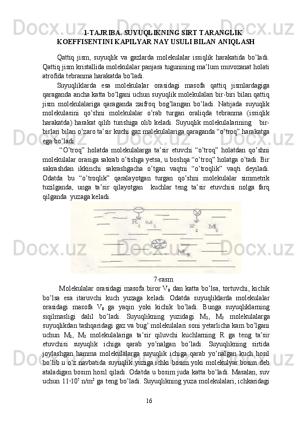 1-TAJRIBA. SUYUQLIKNING SIRT TARANGLIK
KOEFFISENTINI KAPILYAR NAY USULI BILAN ANIQLASH
Qattiq   jism,   suyuqlik   va   gazlarda   molekulalar   issiqlik   harakatida   bo’ladi.
Qattiq jism kristallida molekulalar panjara tugunining ma’lum muvozanat holati
atrofida tebranma harakatda bo’ladi.
Suyuqliklarda   esa   molekulalar   orasidagi   masofa   qattiq   jismlardagiga
qaraganda ancha katta bo’lgani uchun suyuqlik molekulalari bir-biri bilan qattiq
jism   molekulalariga   qaraganda   zaifroq   bog’langan   bo’ladi.   Natijada   suyuqlik
molekulasini   qo’shni   molekulalar   o’rab   turgan   oraliqda   tebranma   (issiqlik
harakatda)   harakat   qilib   turishiga   olib   keladi.   Suyuqlik   molekulalarining       bir-
birlari bilan o’zaro ta’sir kuchi gaz malekulalariga qaraganda “o’troq” harakatga
ega bo’ladi 
  “O’troq”   holatda   molekulalarga   ta’sir   etuvchi   “o’troq”   holatdan   qo’shni
molekulalar orasiga sakrab o’tishga yetsa, u boshqa “o’troq” holatga o’tadi. Bir
sakrashdan   ikkinchi   sakrashgacha   o’tgan   vaqtni   “o’troqlik”   vaqti   deyiladi.
Odatda   bu   “o’troqlik”   qaralayotgan   turgan   qo’shni   molekulalar   simmetrik
tuzilganda,   unga   ta’sir   qilayotgan     kuchlar   teng   ta’sir   etuvchisi   nolga   farq
qilganda  yuzaga keladi.
        
7-rasm
  Molekulalar  orasidagi   masofa  biror  V
0   dan  katta  bo’lsa,  tortuvchi, kichik
bo’lsa   esa   itaruvchi   kuch   yuzaga   keladi.   Odatda   suyuqliklarda   molekulalar
orasidagi   masofa   V
0   ga   yaqin   yoki   kichik   bo’ladi.   Bunga   suyuqliklarning
siqilmasligi   dalil   bo’ladi.   Suyuqlikning   yuzidagi   M
1 ,   M
2   molekulalarga
suyuqlikdan tashqaridagi gaz va bug’ molekulalari soni yetarlicha kam bo’lgani
uchun   M
1 ,   M
2   molekulalariga   ta’sir   qiluvchi   kuchlarning   R   ga   teng   ta’sir
etuvchisi   suyuqlik   ichiga   qarab   yo’nalgan   bo’ladi.   Suyuqlikning   sirtida
joylashgan   hamma   molekulalarga   suyuqlik   ichiga   qarab   yo’nalgan   kuch   hosil
bo’lib u o’z navbatida suyuqlik yuziga ichki bosim yoki molekulyar bosim deb
ataladigan bosim hosil qiladi. Odatda u bosim juda katta bo’ladi. Masalan,  suv
uchun 11∙10 5
 n/m 2
 ga teng bo’ladi. Suyuqlikning yuza molekulalari, ichkaridagi
16 