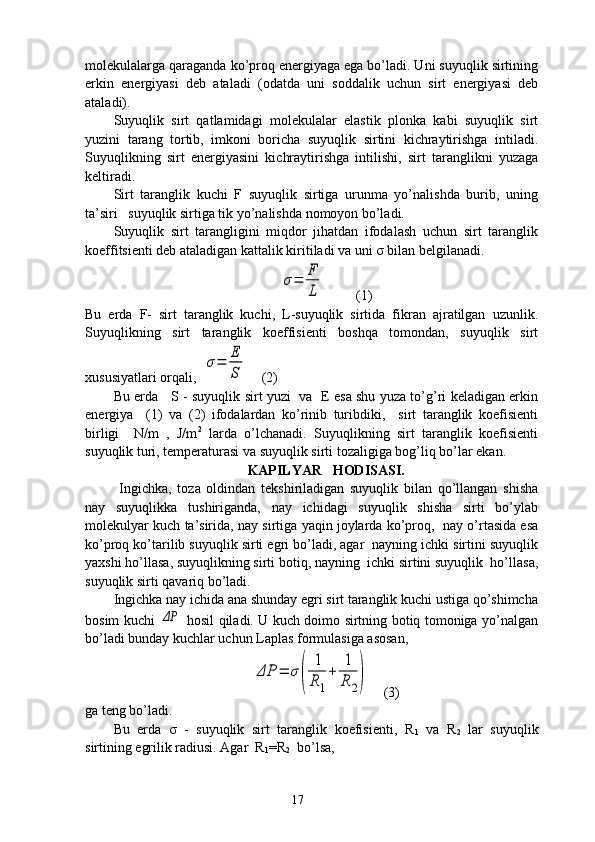molekulalarga qaraganda ko’proq energiyaga ega bo’ladi. Uni suyuqlik sirtining
erkin   energiyasi   deb   ataladi   (odatda   uni   soddalik   uchun   sirt   energiyasi   deb
ataladi). 
Suyuqlik   sirt   qatlamidagi   molekulalar   elastik   plonka   kabi   suyuqlik   sirt
yuzini   tarang   tortib,   imkoni   boricha   suyuqlik   sirtini   kichraytirishga   intiladi.
Suyuqlikning   sirt   energiyasini   kichraytirishga   intilishi,   sirt   taranglikni   yuzaga
keltiradi.
Sirt   taranglik   kuchi   F   suyuqlik   sirtiga   urunma   yo’nalishda   burib,   uning
ta’siri   suyuqlik sirtiga tik yo’nalishda nomoyon bo’ladi. 
Suyuqlik   sirt   tarangligini   miqdor   jihatdan   ifodalash   uchun   sirt   taranglik
koeffitsienti deb ataladigan kattalik kiritiladi va uni σ bilan belgilanadi. σ=	F
L
         (1)
Bu   erda   F-   sirt   taranglik   kuchi,   L-suyuqlik   sirtida   fikran   ajratilgan   uzunlik.
Suyuqlikning   sirt   taranglik   koeffisienti   boshqa   tomondan,   suyuqlik   sirt
xususiyatlari orqali,  	
σ=	E
S     (2)
Bu erda     S - suyuqlik sirt yuzi   va   E esa shu yuza to’g’ri keladigan erkin
energiya     (1)   va   (2)   ifodalardan   ko’rinib   turibdiki,     sirt   taranglik   koefisienti
birligi     N/m   ,   J/m 2
  larda   o’lchanadi.   Suyuqlikning   sirt   taranglik   koefisienti
suyuqlik turi, temperaturasi va suyuqlik sirti tozaligiga bog’liq bo’lar ekan.
KAPILYAR   HODISASI.
  Ingichka,   toza   oldindan   tekshiriladigan   suyuqlik   bilan   qo’llangan   shisha
nay   suyuqlikka   tushiriganda,   nay   ichidagi   suyuqlik   shisha   sirti   bo’ylab
molekulyar kuch ta’sirida, nay sirtiga yaqin joylarda ko’proq,  nay o’rtasida esa
ko’proq ko’tarilib suyuqlik sirti egri bo’ladi, agar  nayning ichki sirtini suyuqlik
yaxshi ho’llasa, suyuqlikning sirti botiq, nayning  ichki sirtini suyuqlik  ho’llasa,
suyuqlik sirti qavariq bo’ladi. 
Ingichka nay ichida ana shunday egri sirt taranglik kuchi ustiga qo’shimcha
bosim kuchi  	
ΔP   hosil qiladi. U kuch doimo sirtning botiq tomoniga yo’nalgan
bo’ladi bunday kuchlar uchun Laplas formulasiga asosan,	
ΔP	=	σ(	
1
R1
+	
1
R	2)
    (3)    
ga teng bo’ladi.
Bu   erda   σ   -   suyuqlik   sirt   taranglik   koefisienti,   R
1   va   R
2   lar   suyuqlik
sirtining egrilik radiusi. Agar  R
1 =R
2   bo’lsa,
17 