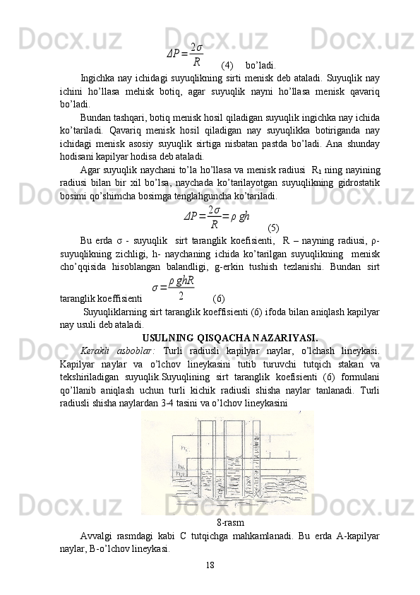 ΔP	=	2σ
R      (4)     bo’ladi.
Ingichka nay ichidagi suyuqlikning sirti menisk deb ataladi. Suyuqlik nay
ichini   ho’llasa   mehisk   botiq,   agar   suyuqlik   nayni   ho’llasa   menisk   qavariq
bo’ladi. 
Bundan tashqari, botiq menisk hosil qiladigan suyuqlik ingichka nay ichida
ko’tariladi.   Qavariq   menisk   hosil   qiladigan   nay   suyuqlikka   botiriganda   nay
ichidagi   menisk   asosiy   suyuqlik   sirtiga   nisbatan   pastda   bo’ladi.   Ana   shunday
hodisani kapilyar hodisa deb ataladi. 
Agar suyuqlik naychani to’la ho’llasa va menisk radiusi   R
1   ning nayining
radiusi   bilan   bir   xil   bo’lsa,   naychada   ko’tarilayotgan   suyuqlikning   gidrostatik
bosimi qo’shimcha bosimga tenglahguncha ko’tariladi. 	
ΔP	=	2σ
R	
=	ρ	gh
      (5)
Bu   erda   σ   -   suyuqlik     sirt   taranglik   koefisienti,     R   –   nayning   radiusi,   ρ-
suyuqlikning   zichligi,   h-   naychaning   ichida   ko’tarilgan   suyuqlikning     menisk
cho’qqisida   hisoblangan   balandligi,   g-erkin   tushish   tezlanishi.   Bundan   sirt
taranglik koeffisienti   	
σ=	ρ	ghR
2       (6)   
 Suyuqliklarning sirt taranglik koeffisienti (6) ifoda bilan aniqlash kapilyar
nay usuli deb ataladi. 
USULNING QISQACHA NAZARIYASI.
Kerakli   asboblar:   Turli   radiusli   kapilyar   naylar,   o’lchash   lineykasi.
Kapilyar   naylar   va   o’lchov   lineykasini   tutib   turuvchi   tutqich   stakan   va
tekshiriladigan   suyuqlik.Suyuqlining   sirt   taranglik   koefisienti   (6)   formulani
qo’llanib   aniqlash   uchun   turli   kichik   radiusli   shisha   naylar   tanlanadi.   Turli
radiusli shisha naylardan 3-4 tasini va o’lchov lineykasini 
8-rasm
Avvalgi   rasmdagi   kabi   C   tutqichga   mahkamlanadi.   Bu   erda   A-kapilyar
naylar, B-o’lchov lineykasi.  
18 